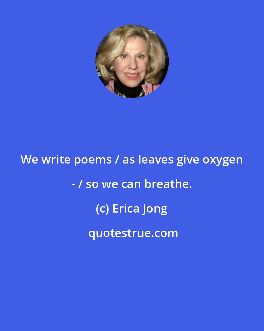 Erica Jong: We write poems / as leaves give oxygen - / so we can breathe.