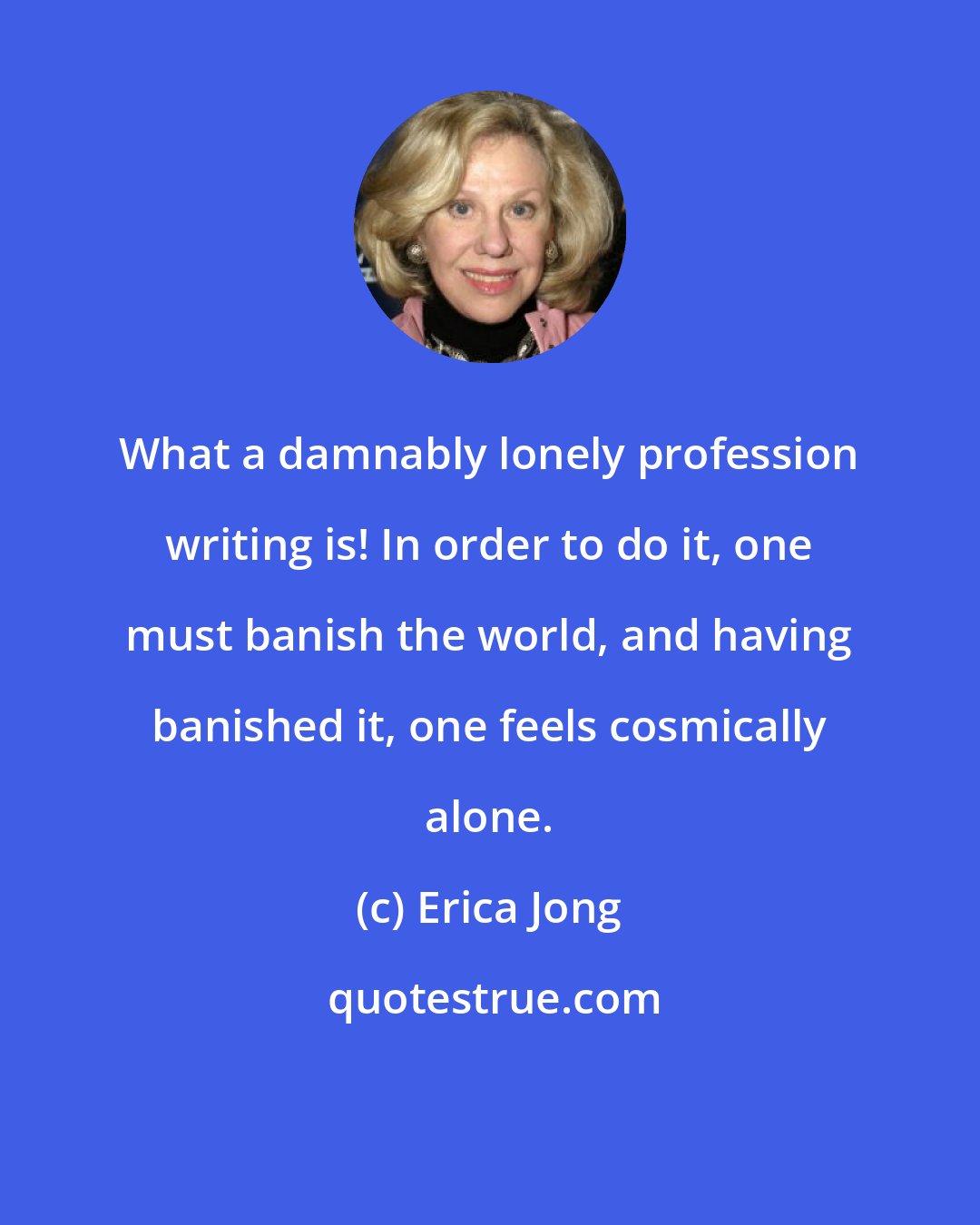 Erica Jong: What a damnably lonely profession writing is! In order to do it, one must banish the world, and having banished it, one feels cosmically alone.