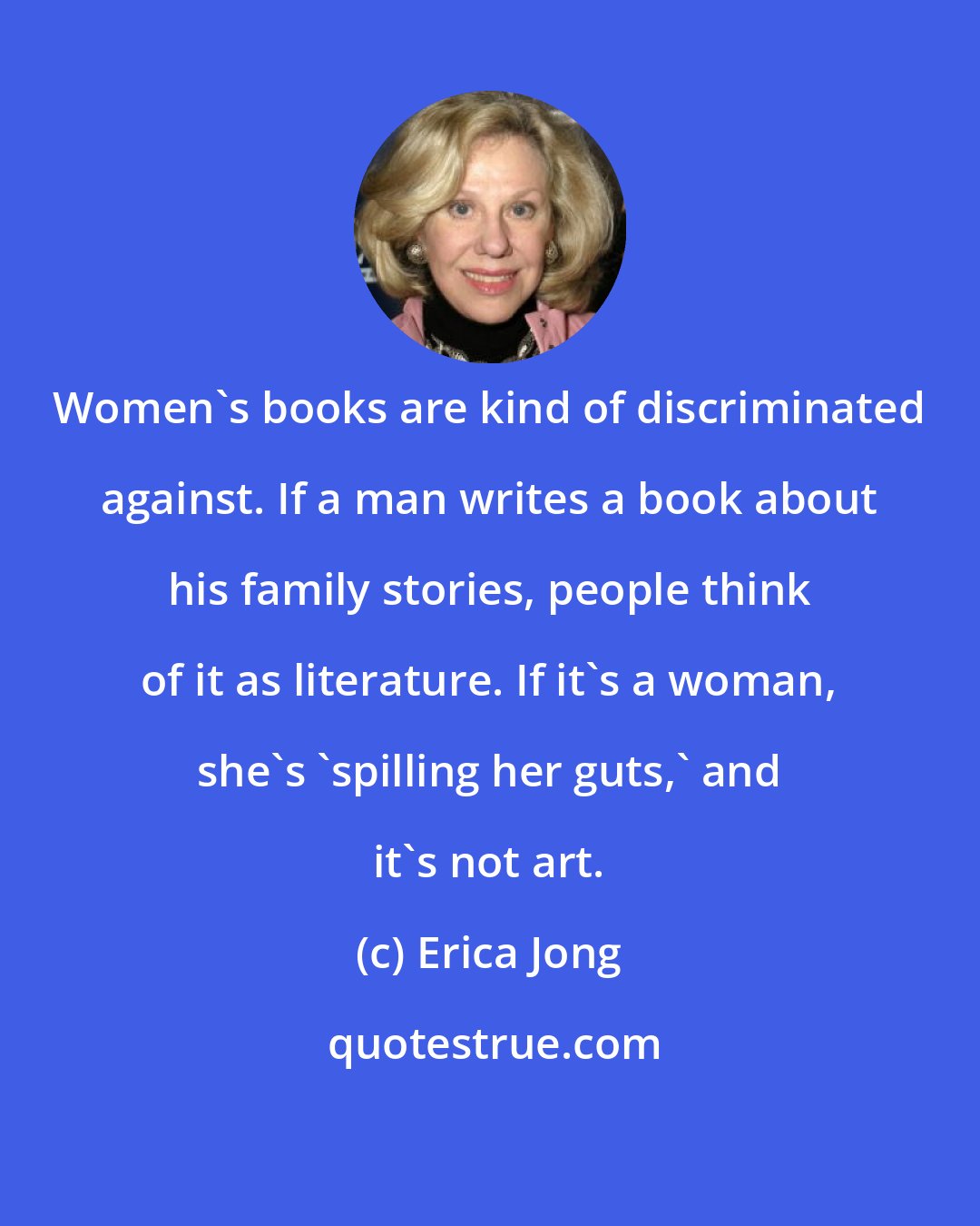 Erica Jong: Women's books are kind of discriminated against. If a man writes a book about his family stories, people think of it as literature. If it's a woman, she's 'spilling her guts,' and it's not art.