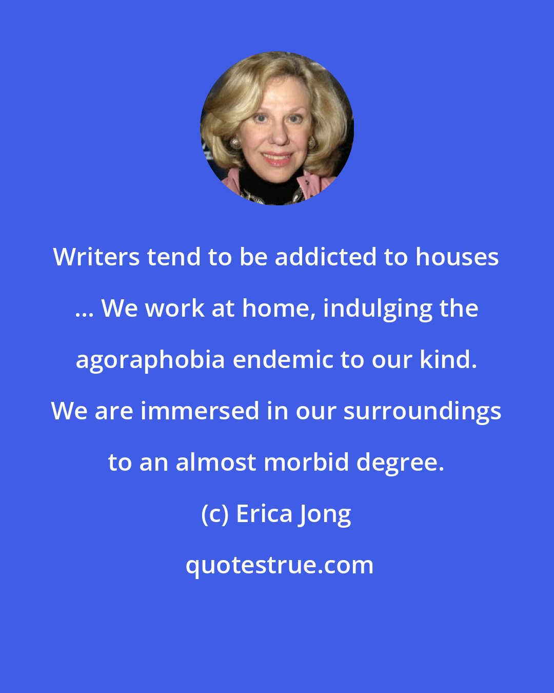 Erica Jong: Writers tend to be addicted to houses ... We work at home, indulging the agoraphobia endemic to our kind. We are immersed in our surroundings to an almost morbid degree.