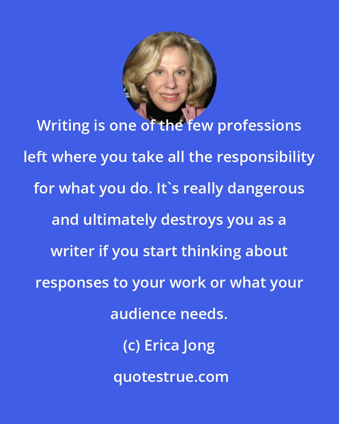 Erica Jong: Writing is one of the few professions left where you take all the responsibility for what you do. It's really dangerous and ultimately destroys you as a writer if you start thinking about responses to your work or what your audience needs.