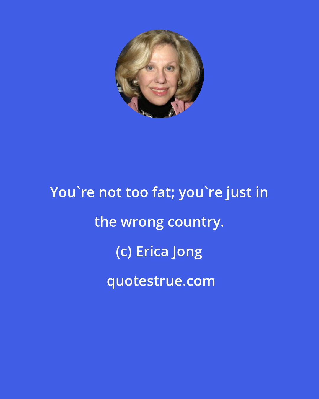 Erica Jong: You're not too fat; you're just in the wrong country.