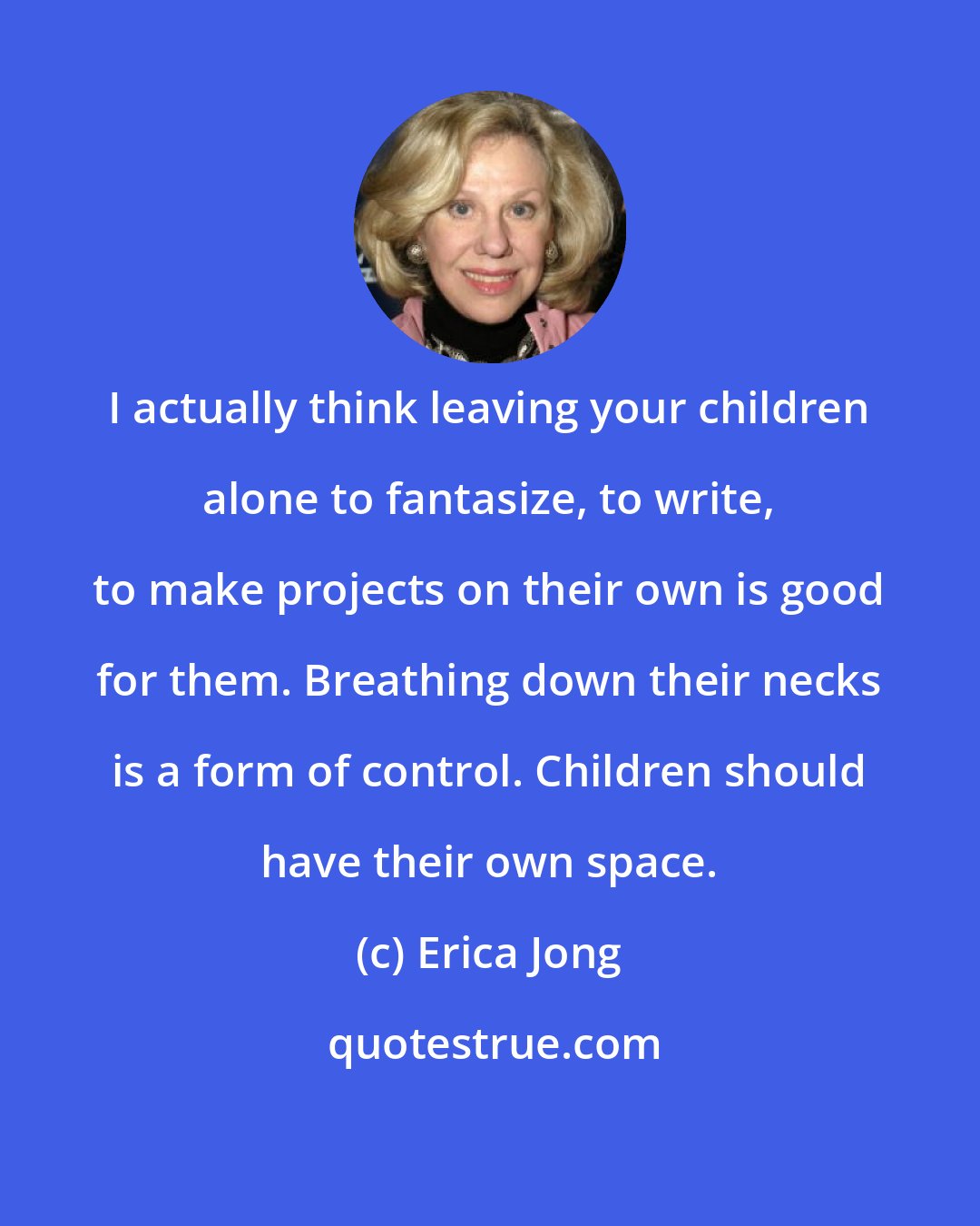 Erica Jong: I actually think leaving your children alone to fantasize, to write, to make projects on their own is good for them. Breathing down their necks is a form of control. Children should have their own space.