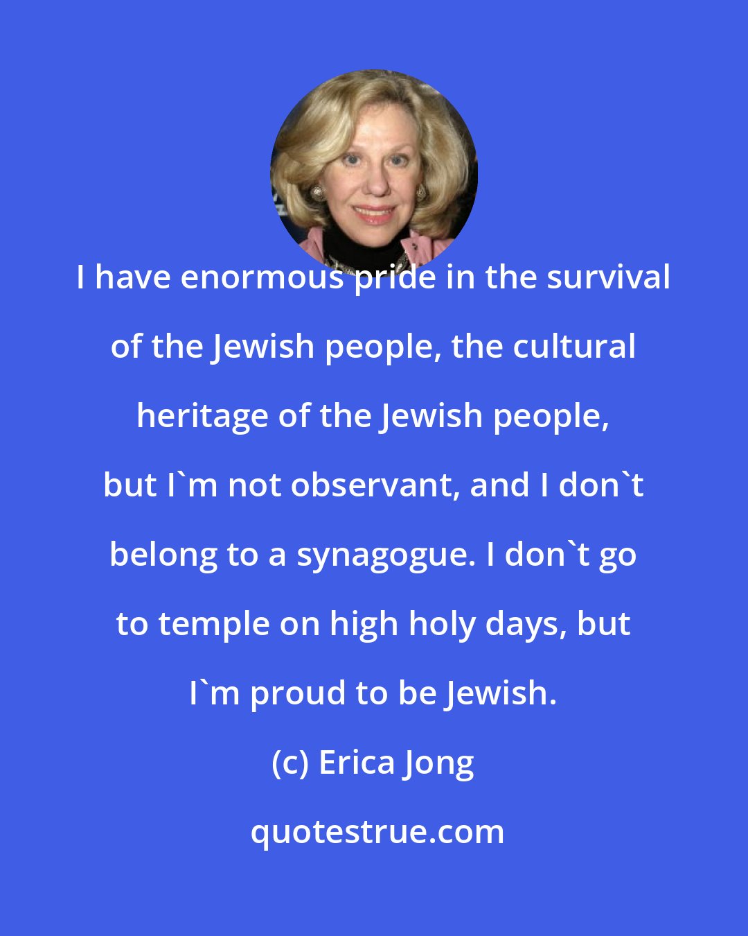 Erica Jong: I have enormous pride in the survival of the Jewish people, the cultural heritage of the Jewish people, but I'm not observant, and I don't belong to a synagogue. I don't go to temple on high holy days, but I'm proud to be Jewish.