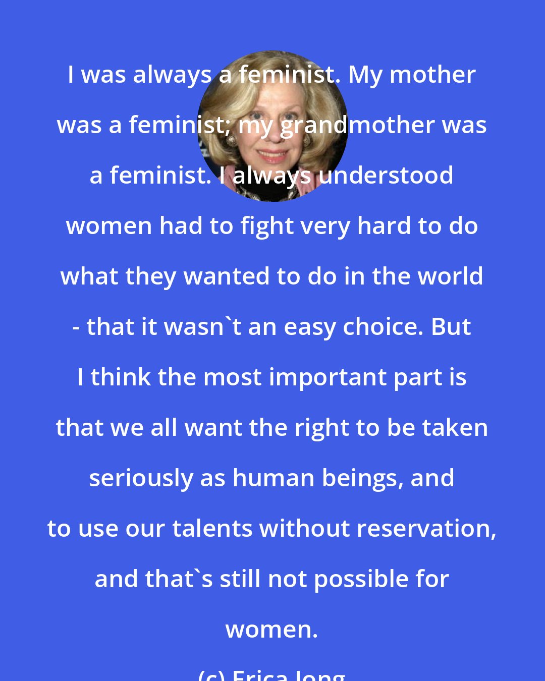 Erica Jong: I was always a feminist. My mother was a feminist; my grandmother was a feminist. I always understood women had to fight very hard to do what they wanted to do in the world - that it wasn't an easy choice. But I think the most important part is that we all want the right to be taken seriously as human beings, and to use our talents without reservation, and that's still not possible for women.