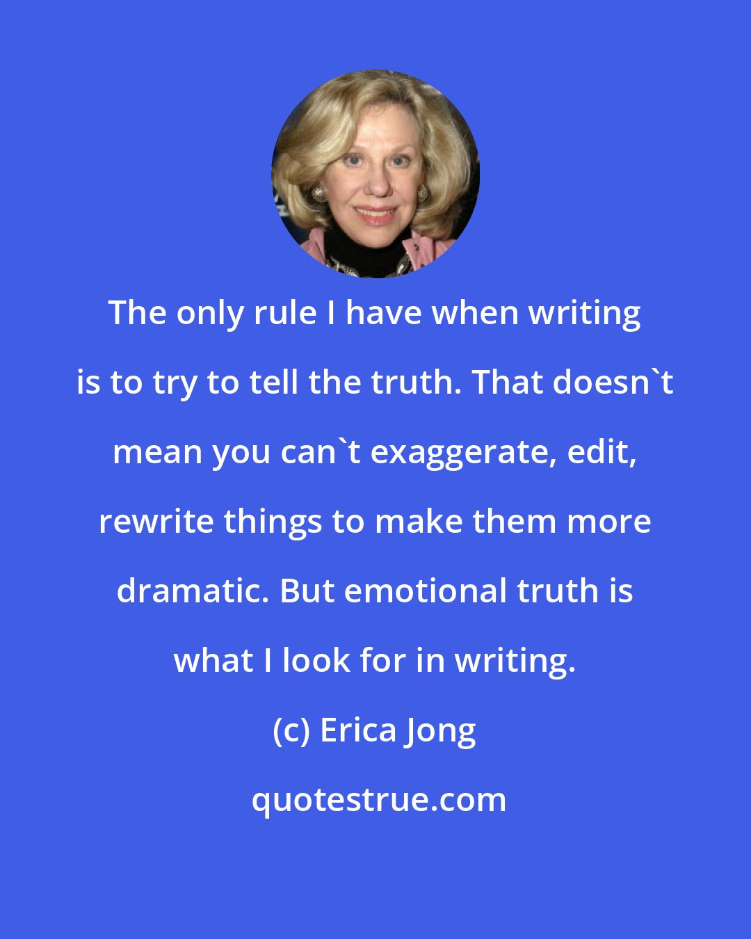 Erica Jong: The only rule I have when writing is to try to tell the truth. That doesn't mean you can't exaggerate, edit, rewrite things to make them more dramatic. But emotional truth is what I look for in writing.