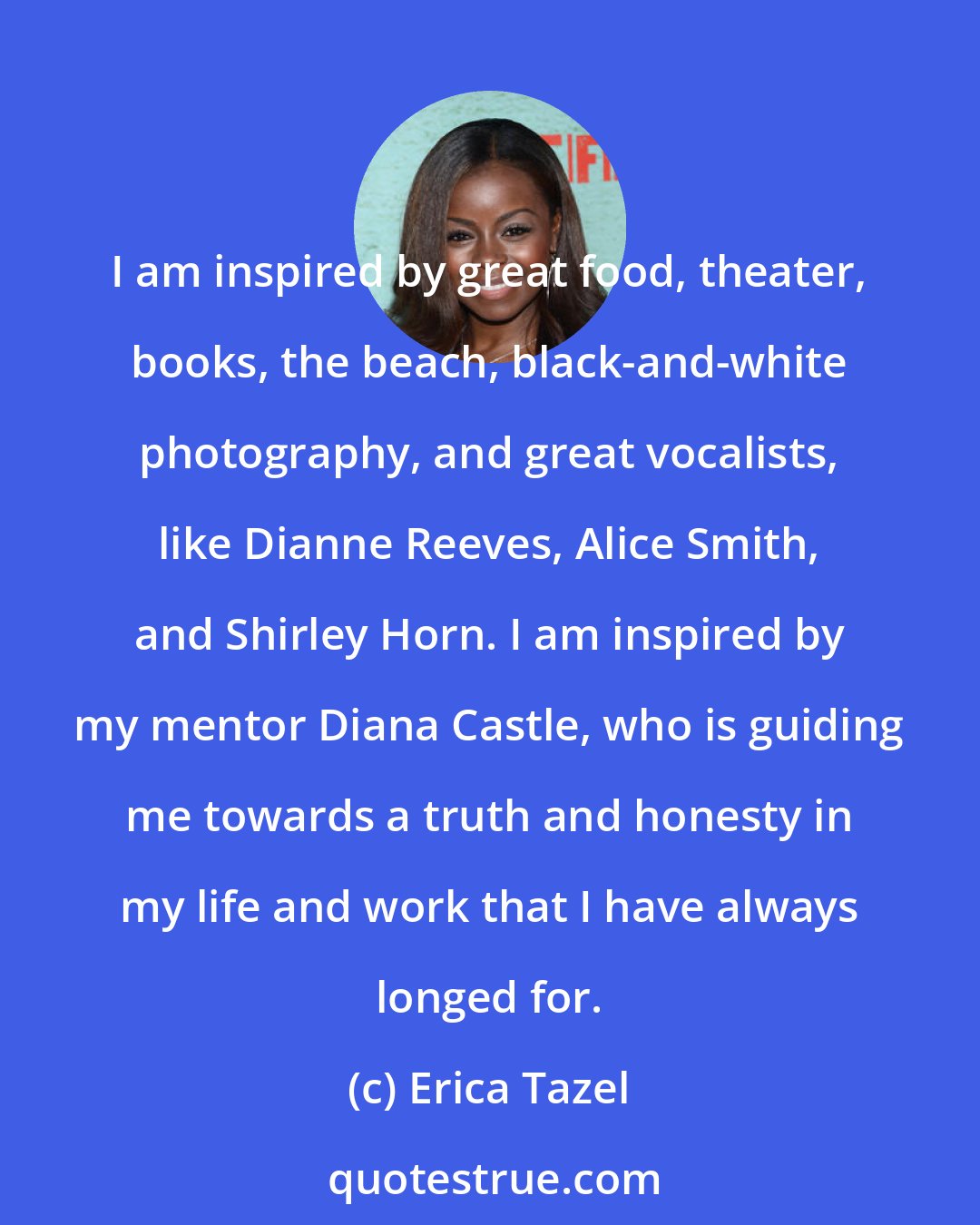 Erica Tazel: I am inspired by great food, theater, books, the beach, black-and-white photography, and great vocalists, like Dianne Reeves, Alice Smith, and Shirley Horn. I am inspired by my mentor Diana Castle, who is guiding me towards a truth and honesty in my life and work that I have always longed for.