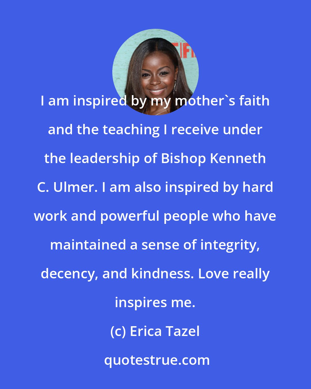 Erica Tazel: I am inspired by my mother's faith and the teaching I receive under the leadership of Bishop Kenneth C. Ulmer. I am also inspired by hard work and powerful people who have maintained a sense of integrity, decency, and kindness. Love really inspires me.