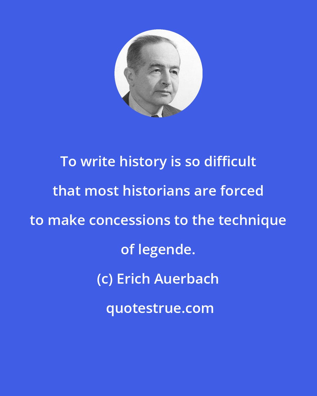 Erich Auerbach: To write history is so difficult that most historians are forced to make concessions to the technique of legende.
