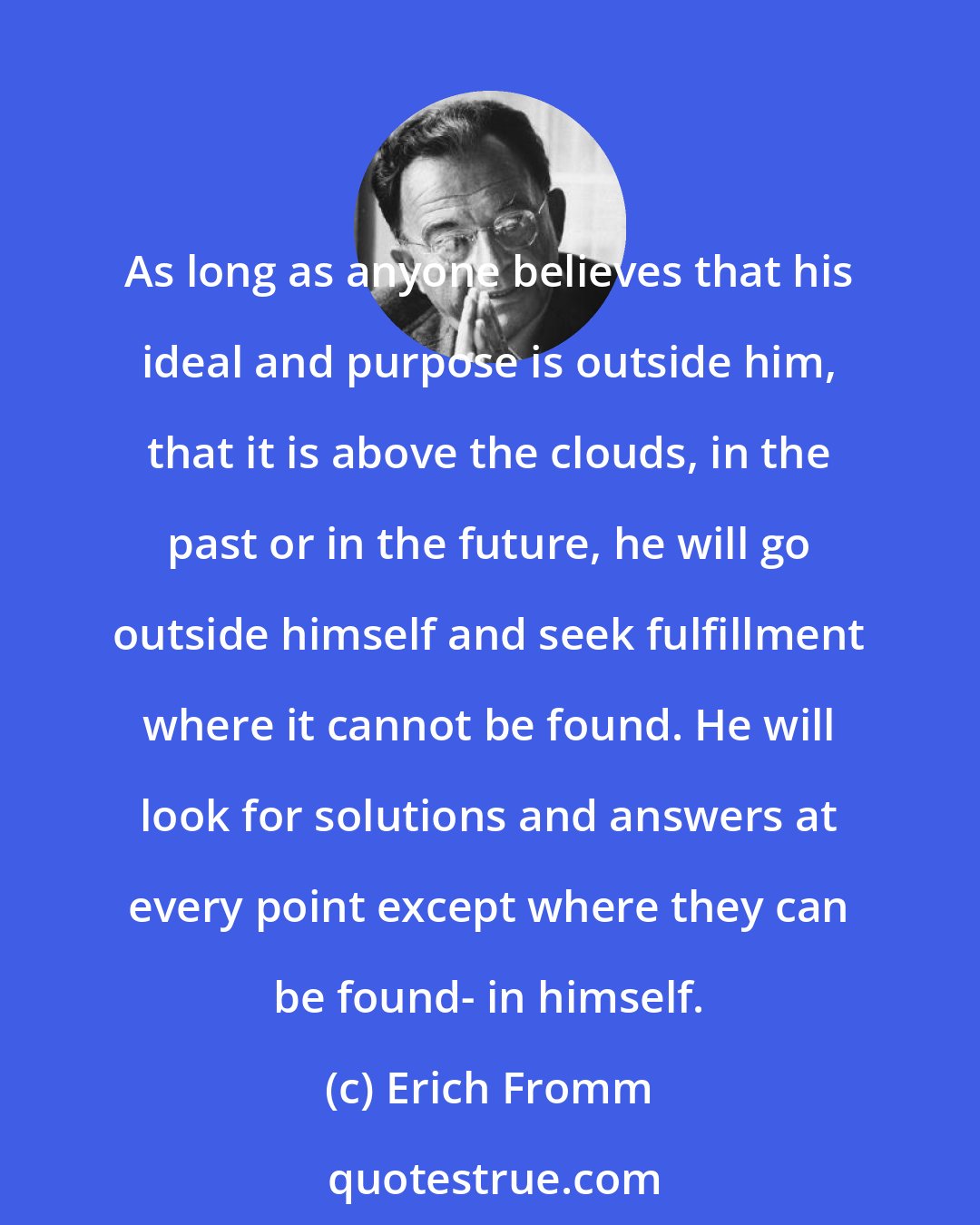 Erich Fromm: As long as anyone believes that his ideal and purpose is outside him, that it is above the clouds, in the past or in the future, he will go outside himself and seek fulfillment where it cannot be found. He will look for solutions and answers at every point except where they can be found- in himself.