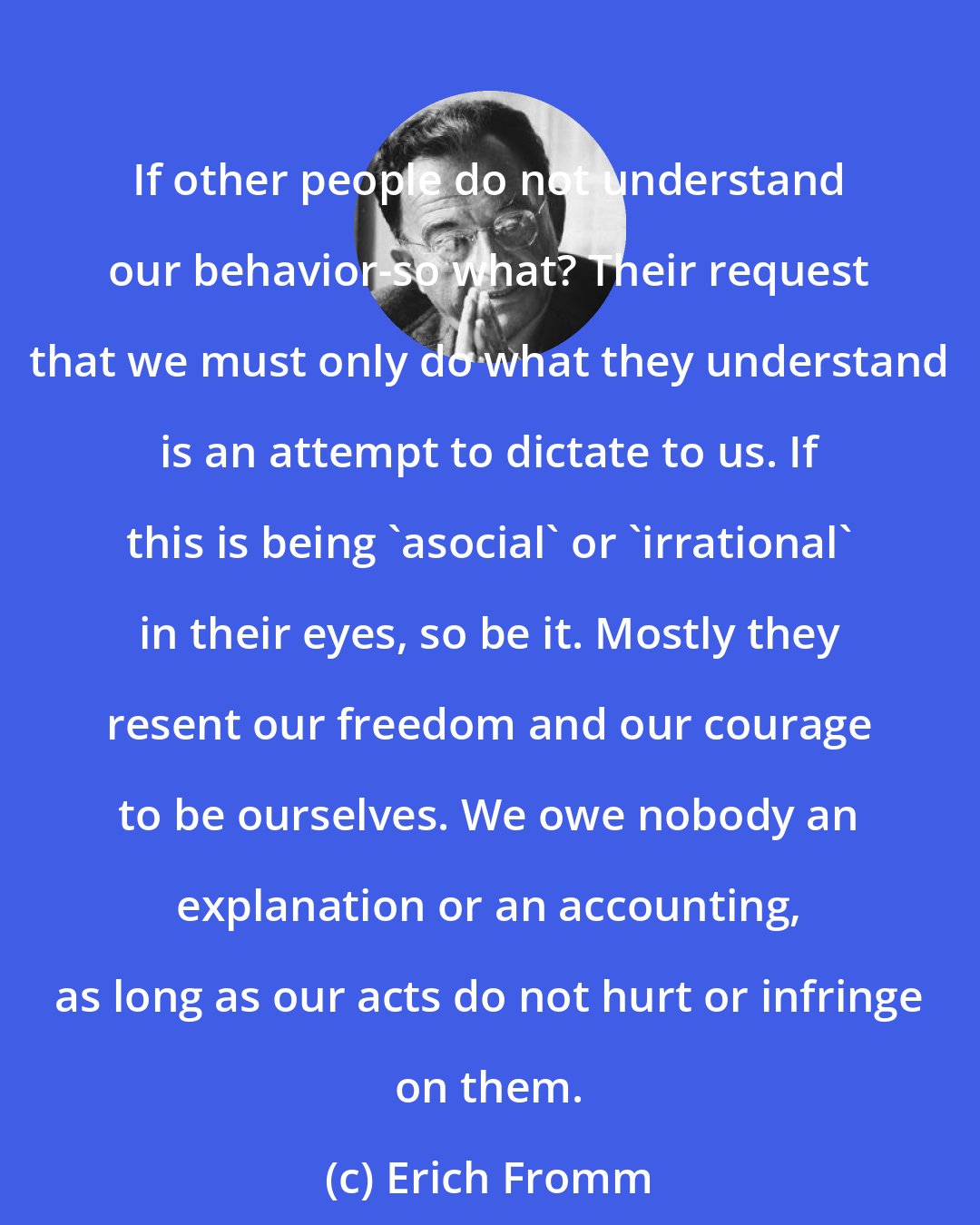 Erich Fromm: If other people do not understand our behavior-so what? Their request that we must only do what they understand is an attempt to dictate to us. If this is being 'asocial' or 'irrational' in their eyes, so be it. Mostly they resent our freedom and our courage to be ourselves. We owe nobody an explanation or an accounting, as long as our acts do not hurt or infringe on them.