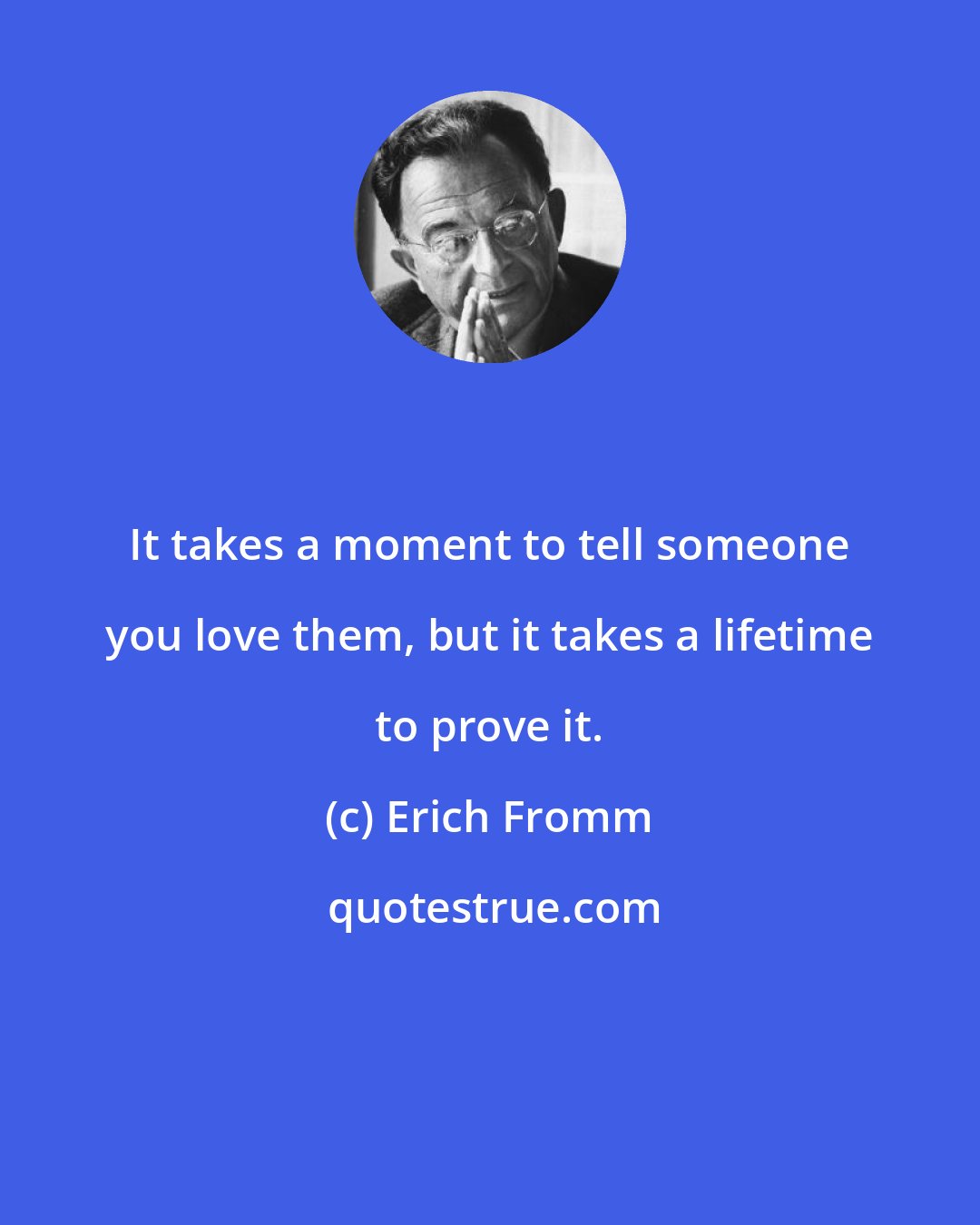 Erich Fromm: It takes a moment to tell someone you love them, but it takes a lifetime to prove it.