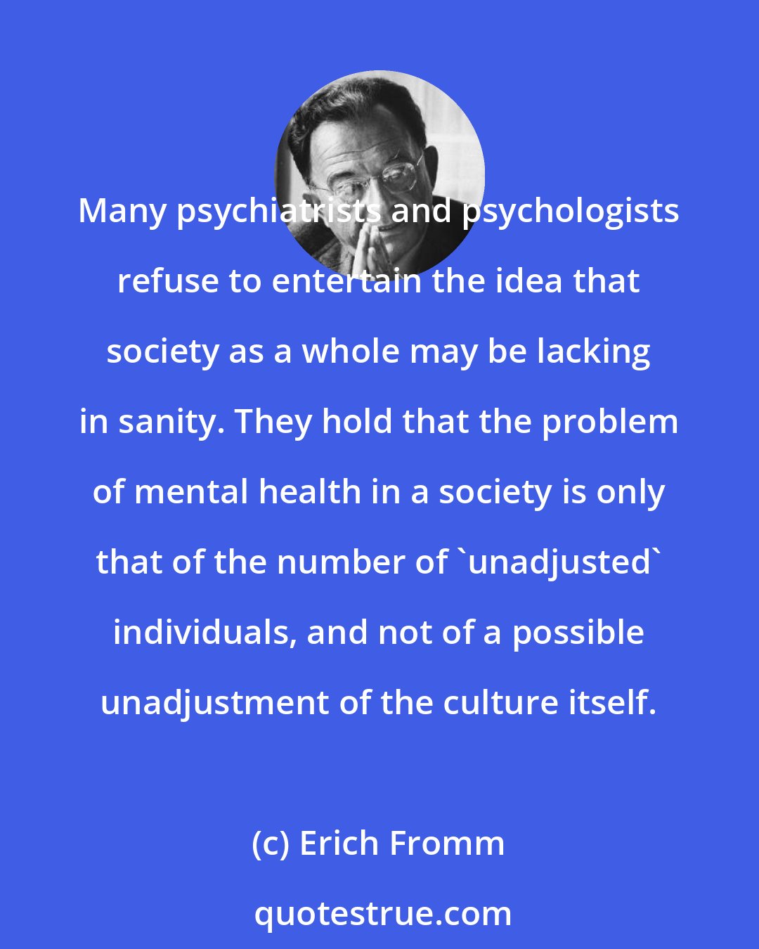 Erich Fromm: Many psychiatrists and psychologists refuse to entertain the idea that society as a whole may be lacking in sanity. They hold that the problem of mental health in a society is only that of the number of 'unadjusted' individuals, and not of a possible unadjustment of the culture itself.