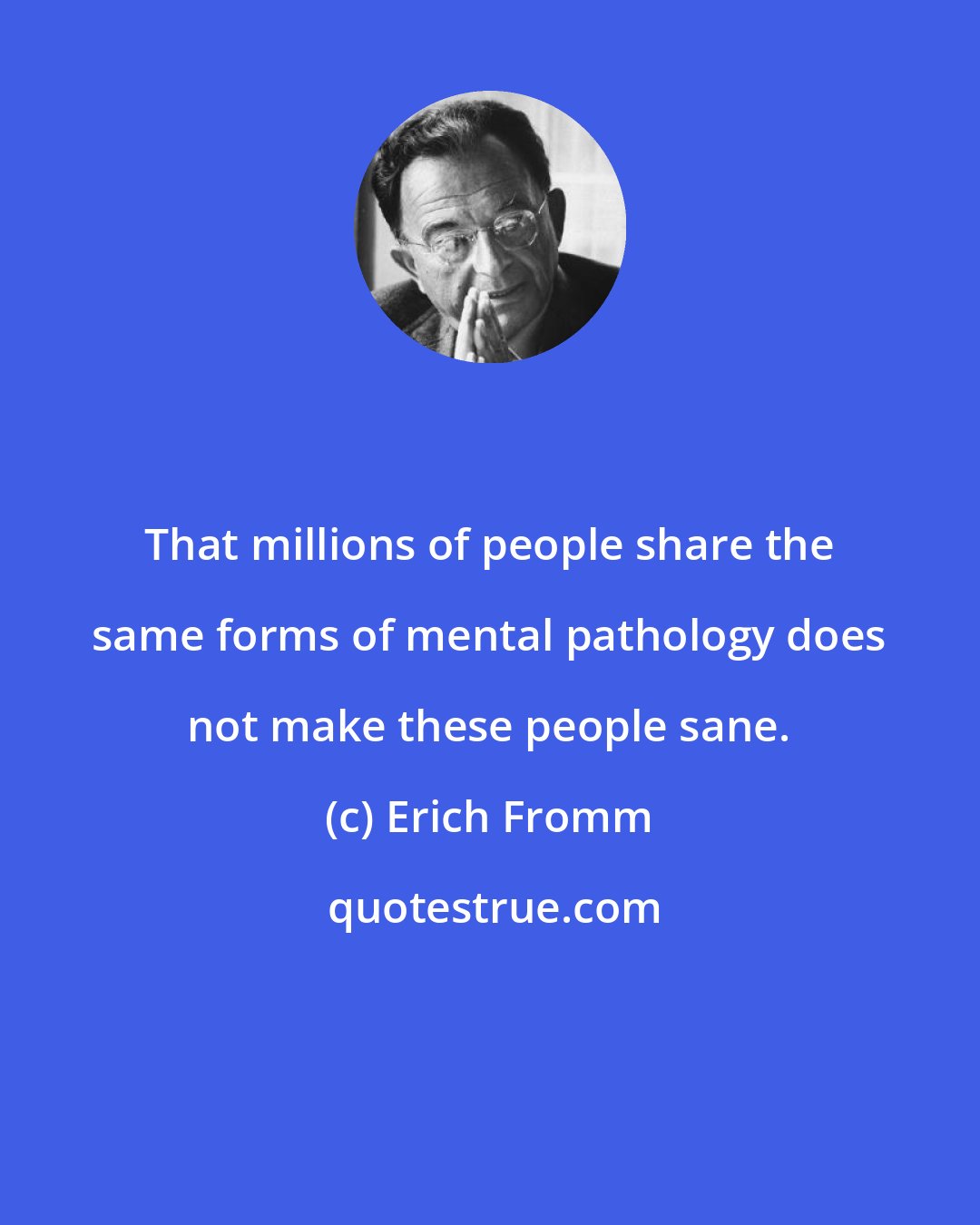 Erich Fromm: That millions of people share the same forms of mental pathology does not make these people sane.