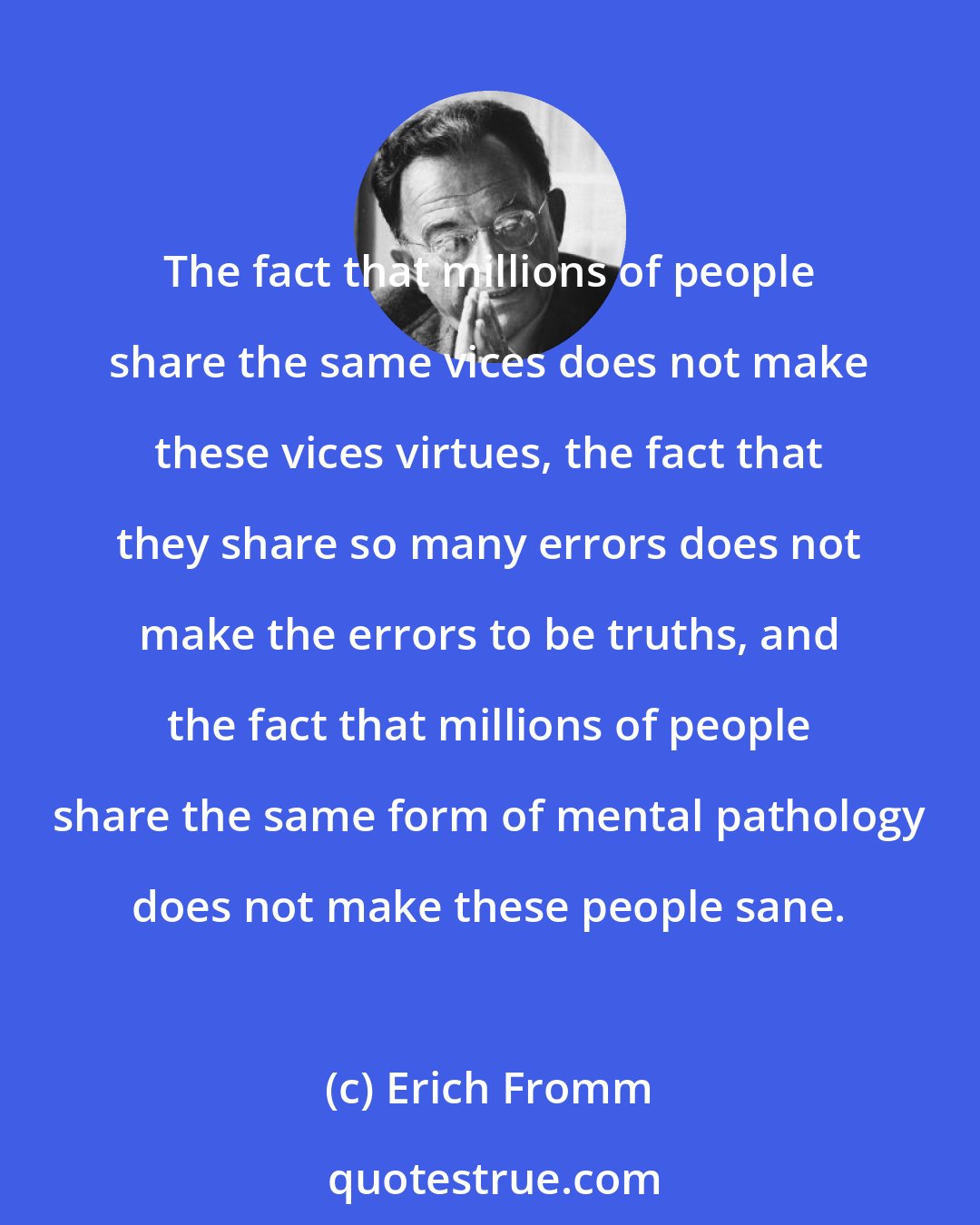 Erich Fromm: The fact that millions of people share the same vices does not make these vices virtues, the fact that they share so many errors does not make the errors to be truths, and the fact that millions of people share the same form of mental pathology does not make these people sane.