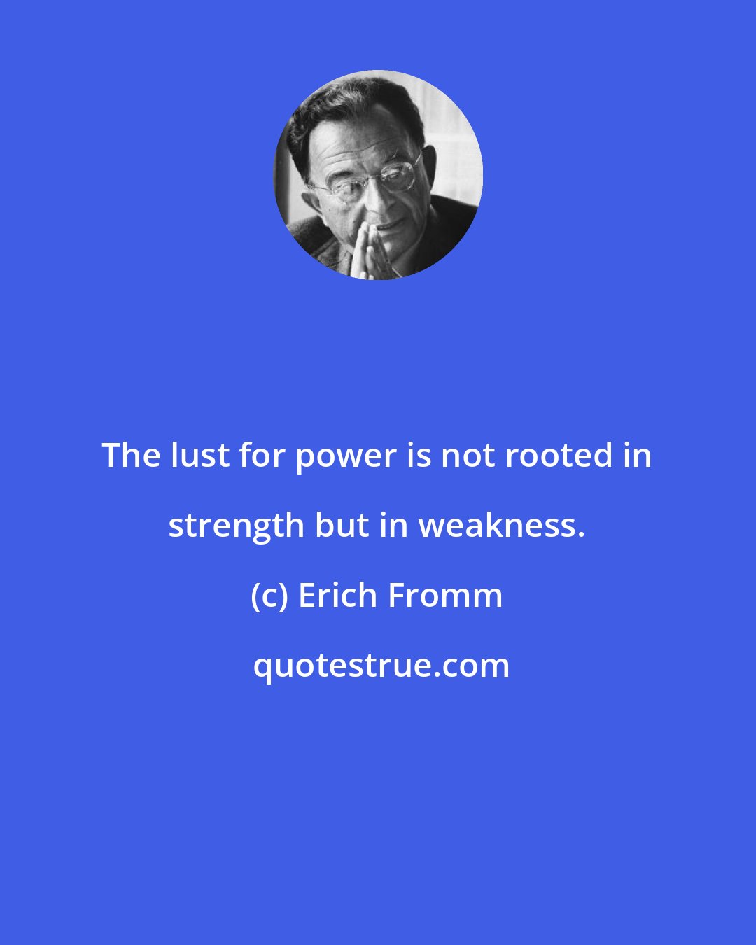 Erich Fromm: The lust for power is not rooted in strength but in weakness.