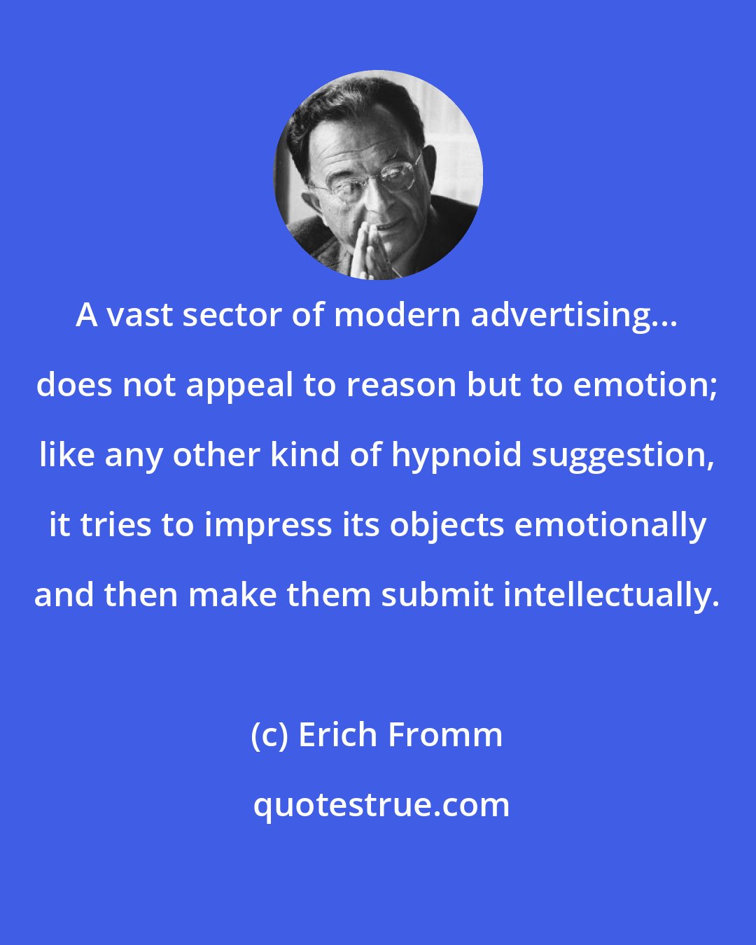 Erich Fromm: A vast sector of modern advertising... does not appeal to reason but to emotion; like any other kind of hypnoid suggestion, it tries to impress its objects emotionally and then make them submit intellectually.