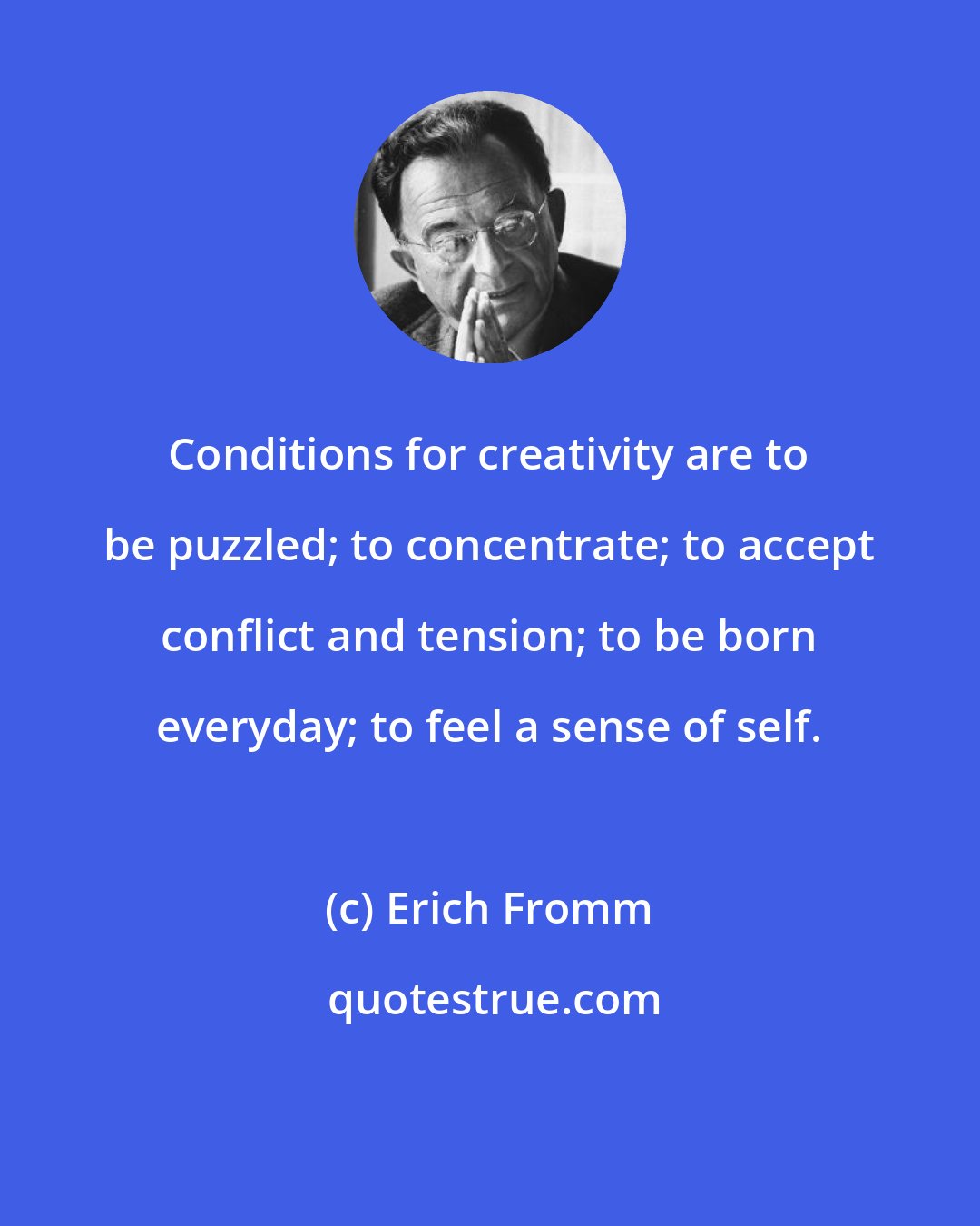 Erich Fromm: Conditions for creativity are to be puzzled; to concentrate; to accept conflict and tension; to be born everyday; to feel a sense of self.