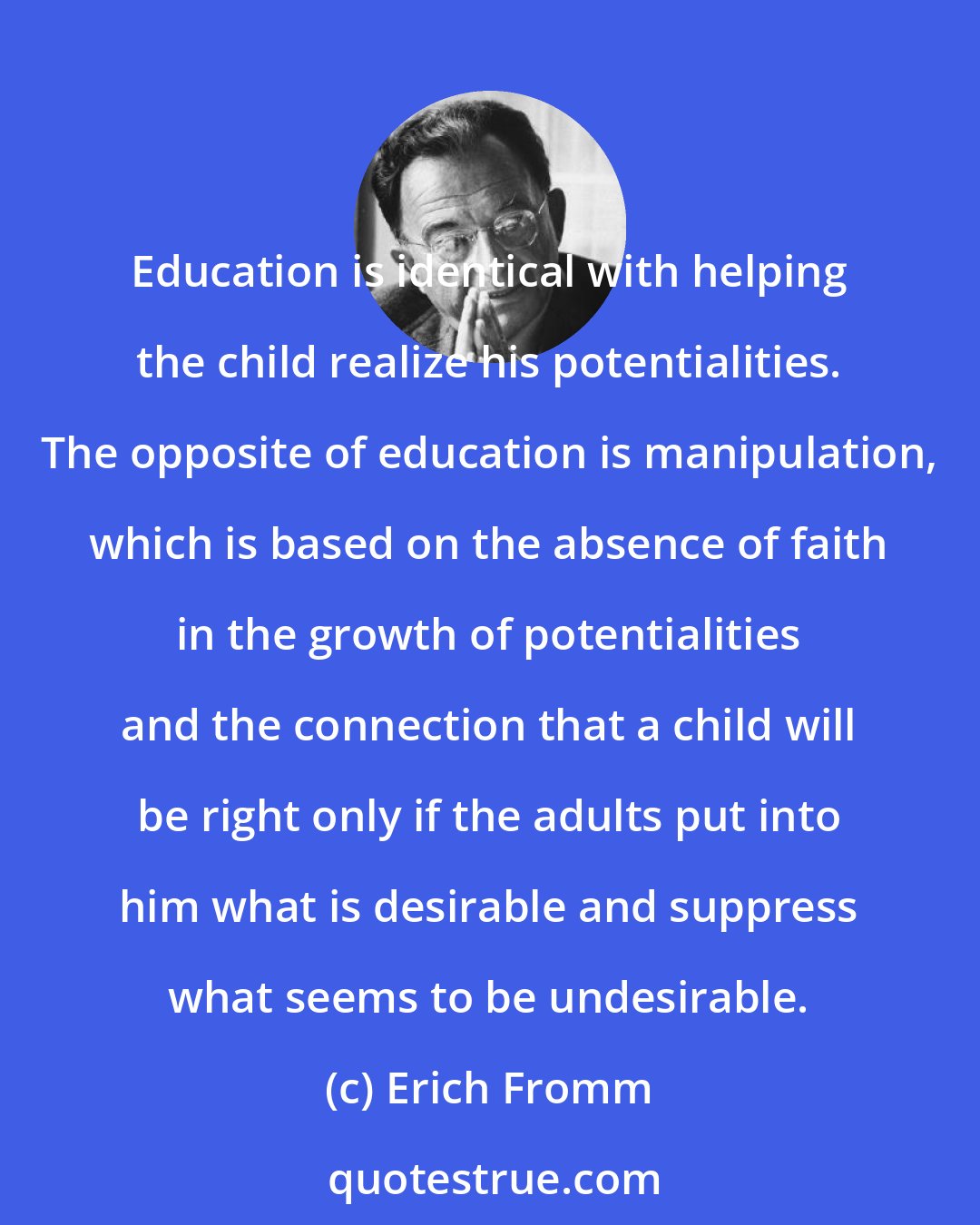 Erich Fromm: Education is identical with helping the child realize his potentialities. The opposite of education is manipulation, which is based on the absence of faith in the growth of potentialities and the connection that a child will be right only if the adults put into him what is desirable and suppress what seems to be undesirable.