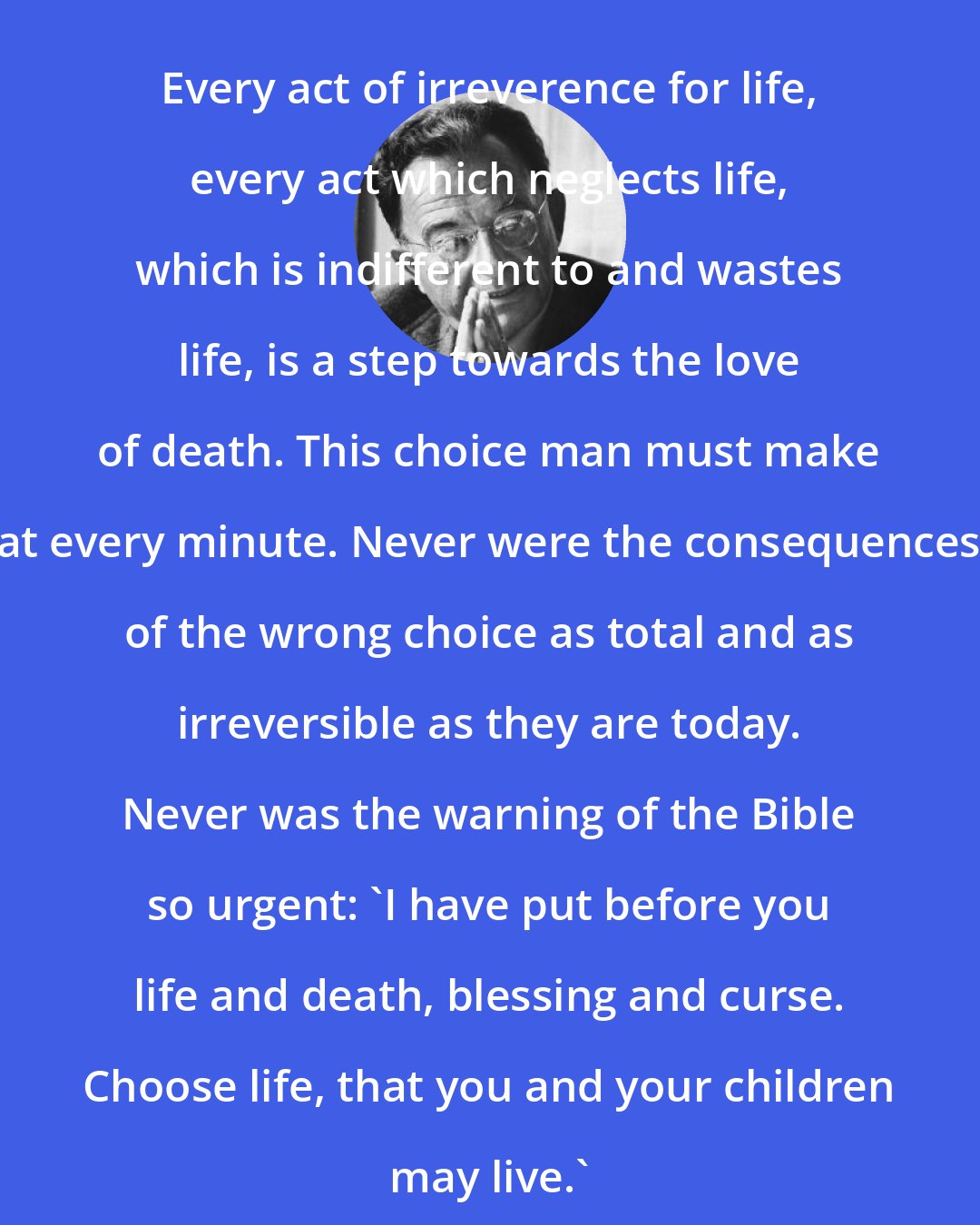 Erich Fromm: Every act of irreverence for life, every act which neglects life, which is indifferent to and wastes life, is a step towards the love of death. This choice man must make at every minute. Never were the consequences of the wrong choice as total and as irreversible as they are today. Never was the warning of the Bible so urgent: 'I have put before you life and death, blessing and curse. Choose life, that you and your children may live.'