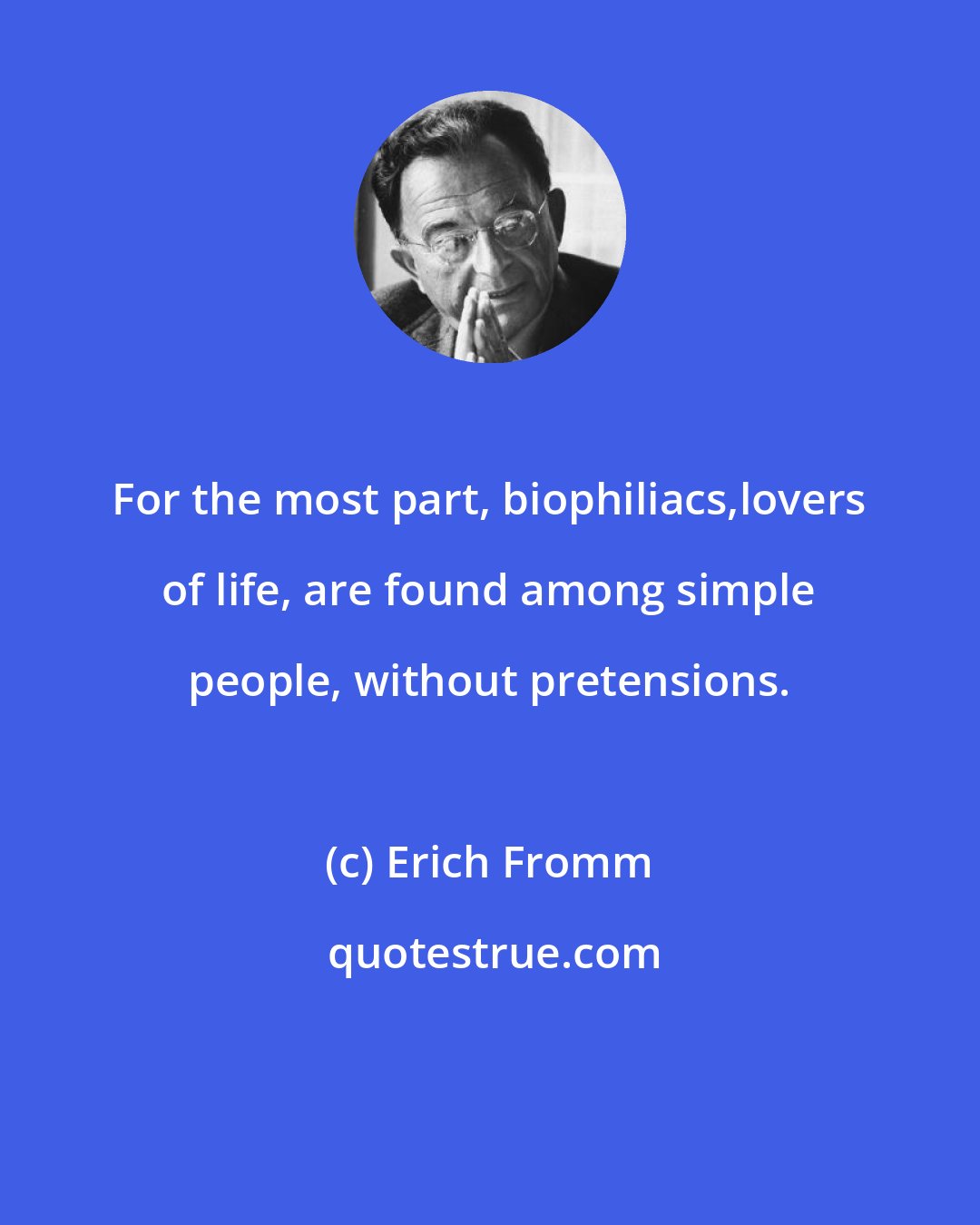 Erich Fromm: For the most part, biophiliacs,lovers of life, are found among simple people, without pretensions.