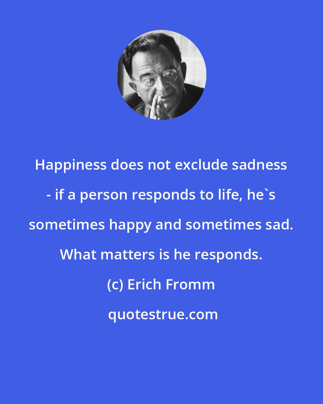 Erich Fromm: Happiness does not exclude sadness - if a person responds to life, he's sometimes happy and sometimes sad. What matters is he responds.