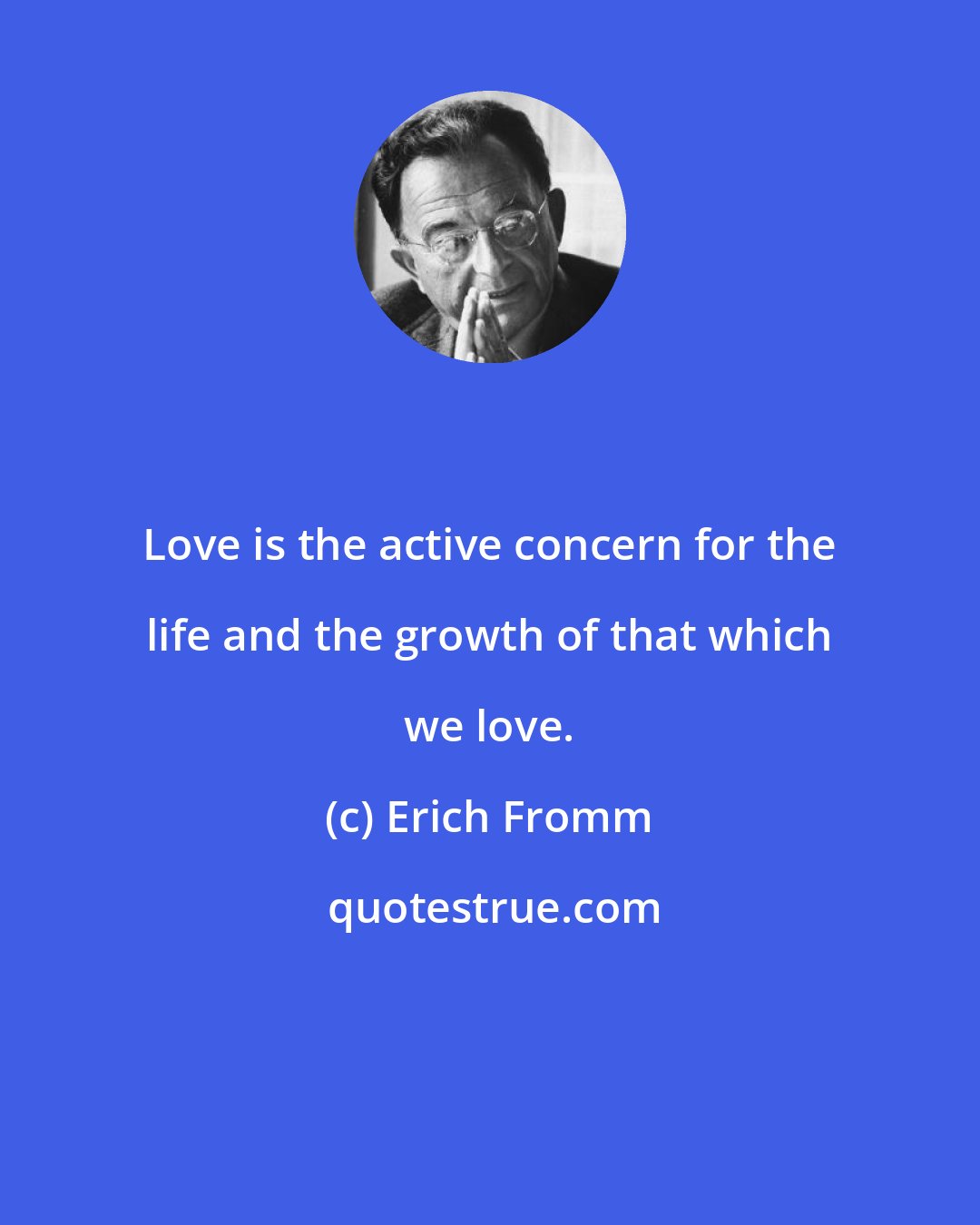 Erich Fromm: Love is the active concern for the life and the growth of that which we love.