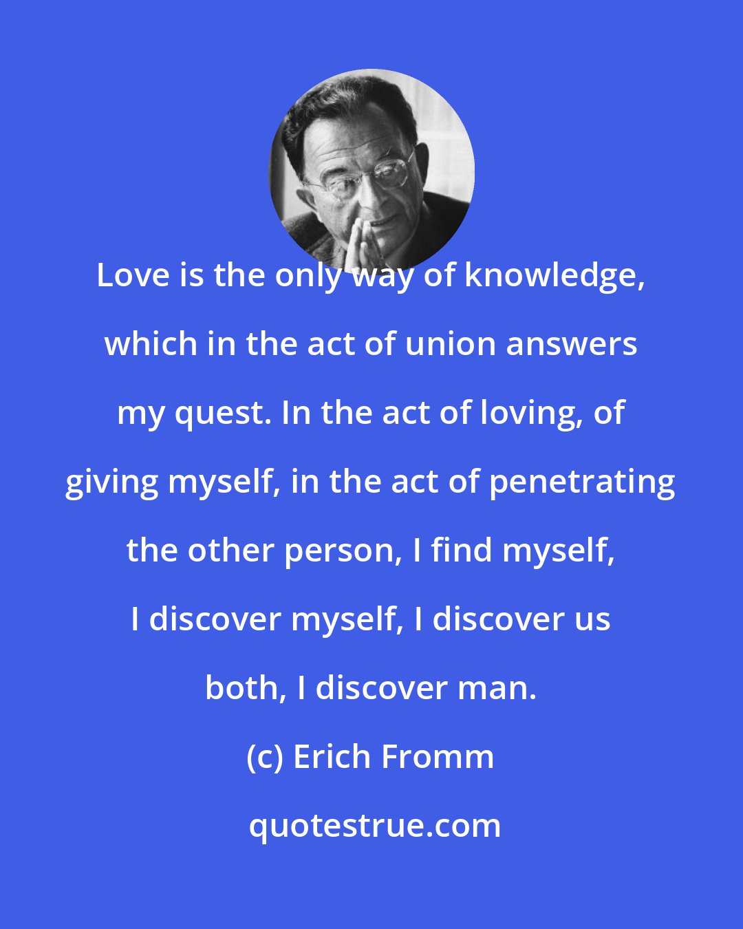 Erich Fromm: Love is the only way of knowledge, which in the act of union answers my quest. In the act of loving, of giving myself, in the act of penetrating the other person, I find myself, I discover myself, I discover us both, I discover man.