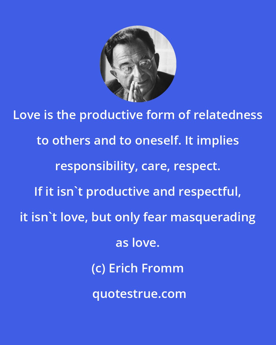 Erich Fromm: Love is the productive form of relatedness to others and to oneself. It implies responsibility, care, respect. If it isn't productive and respectful, it isn't love, but only fear masquerading as love.