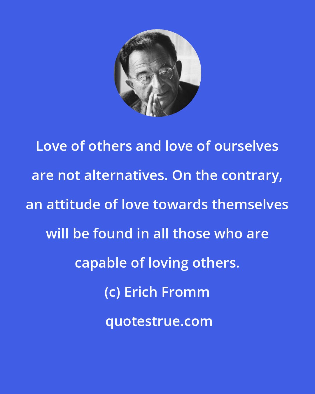 Erich Fromm: Love of others and love of ourselves are not alternatives. On the contrary, an attitude of love towards themselves will be found in all those who are capable of loving others.