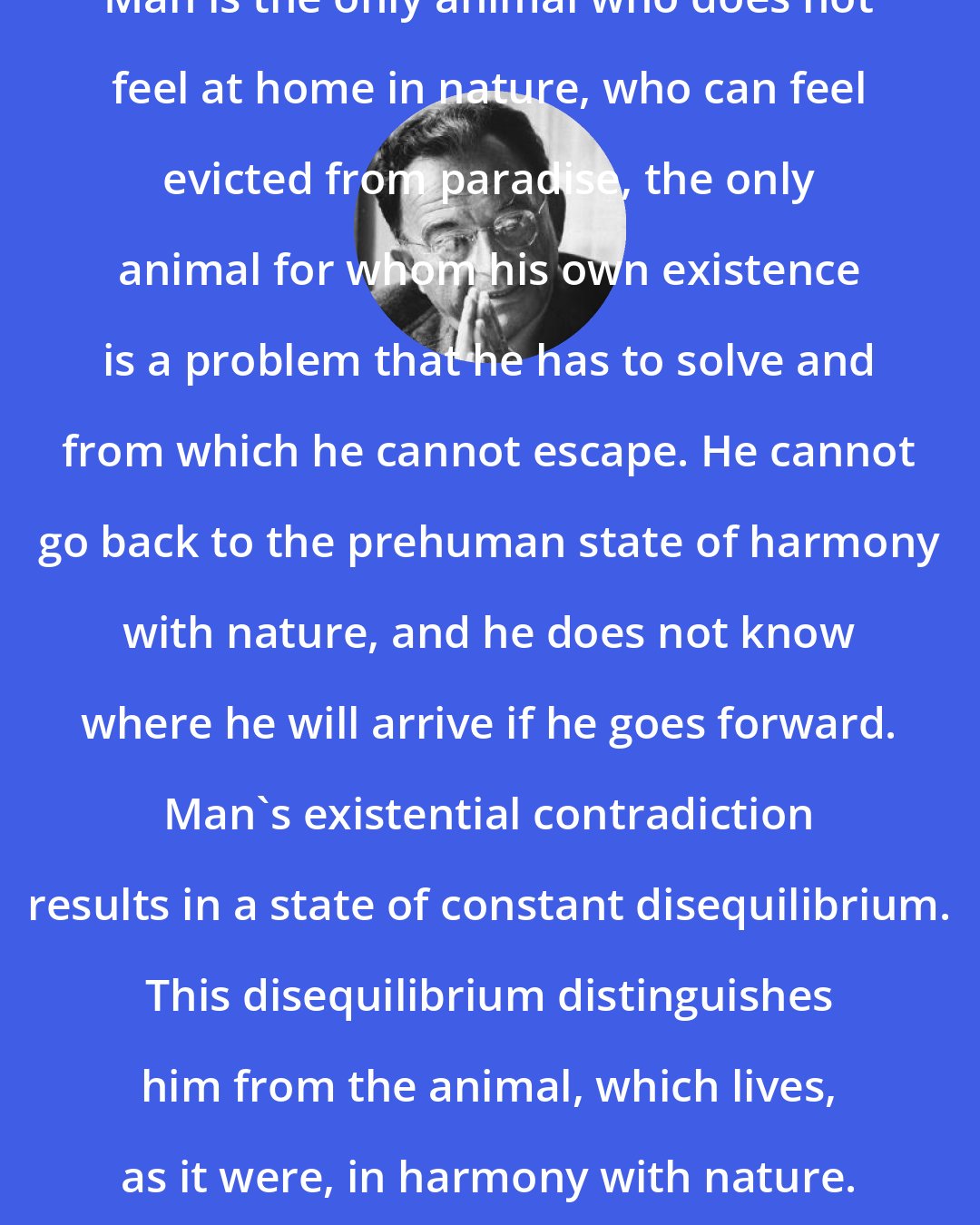 Erich Fromm: Man is the only animal who does not feel at home in nature, who can feel evicted from paradise, the only animal for whom his own existence is a problem that he has to solve and from which he cannot escape. He cannot go back to the prehuman state of harmony with nature, and he does not know where he will arrive if he goes forward. Man's existential contradiction results in a state of constant disequilibrium. This disequilibrium distinguishes him from the animal, which lives, as it were, in harmony with nature.