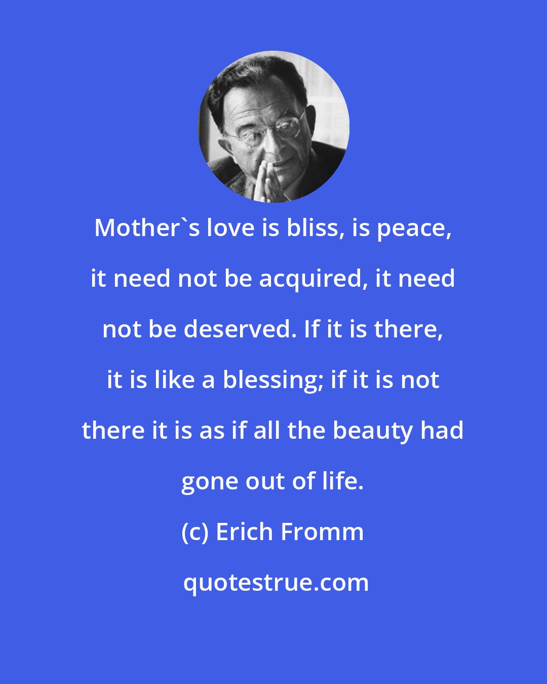 Erich Fromm: Mother's love is bliss, is peace, it need not be acquired, it need not be deserved. If it is there, it is like a blessing; if it is not there it is as if all the beauty had gone out of life.