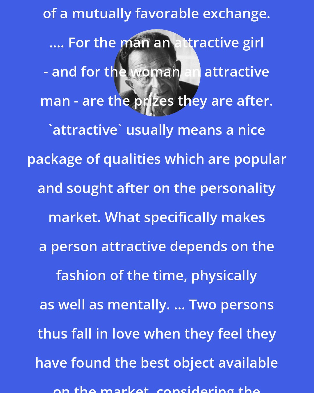 Erich Fromm: Our whole culture is based on the appetite for buying, on the idea of a mutually favorable exchange. .... For the man an attractive girl - and for the woman an attractive man - are the prizes they are after. 'attractive' usually means a nice package of qualities which are popular and sought after on the personality market. What specifically makes a person attractive depends on the fashion of the time, physically as well as mentally. ... Two persons thus fall in love when they feel they have found the best object available on the market, considering the limitations of their own exchange values.