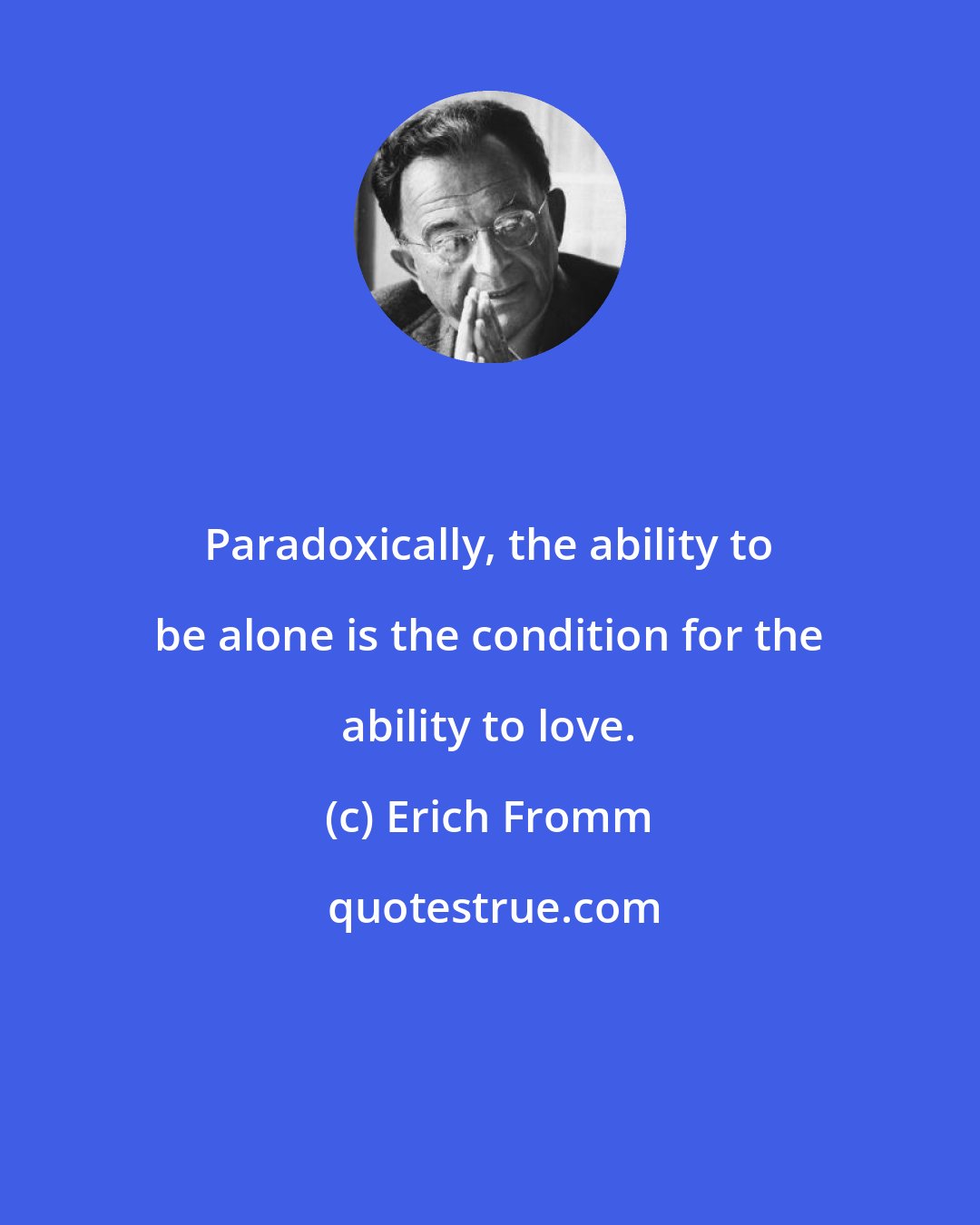 Erich Fromm: Paradoxically, the ability to be alone is the condition for the ability to love.