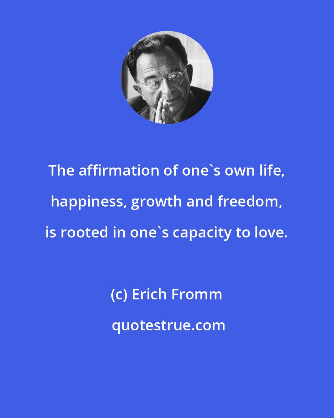 Erich Fromm: The affirmation of one's own life, happiness, growth and freedom, is rooted in one's capacity to love.