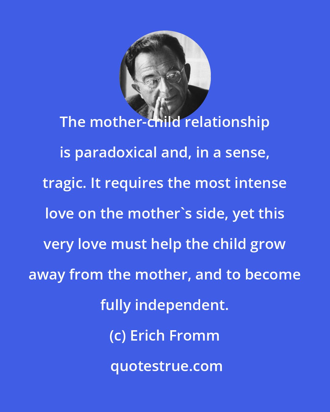 Erich Fromm: The mother-child relationship is paradoxical and, in a sense, tragic. It requires the most intense love on the mother's side, yet this very love must help the child grow away from the mother, and to become fully independent.