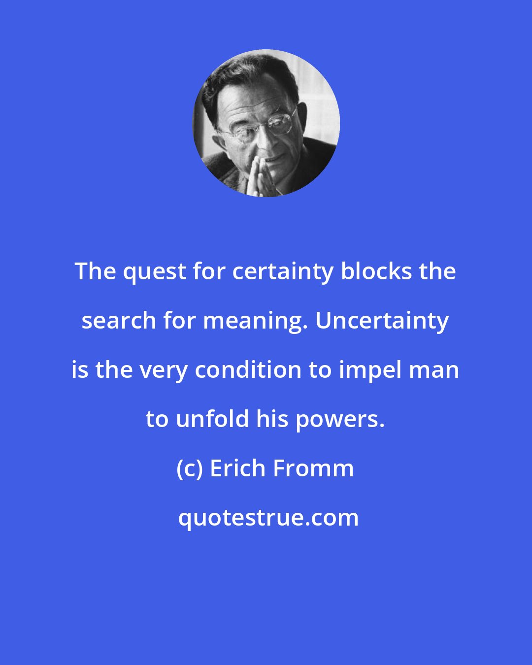 Erich Fromm: The quest for certainty blocks the search for meaning. Uncertainty is the very condition to impel man to unfold his powers.