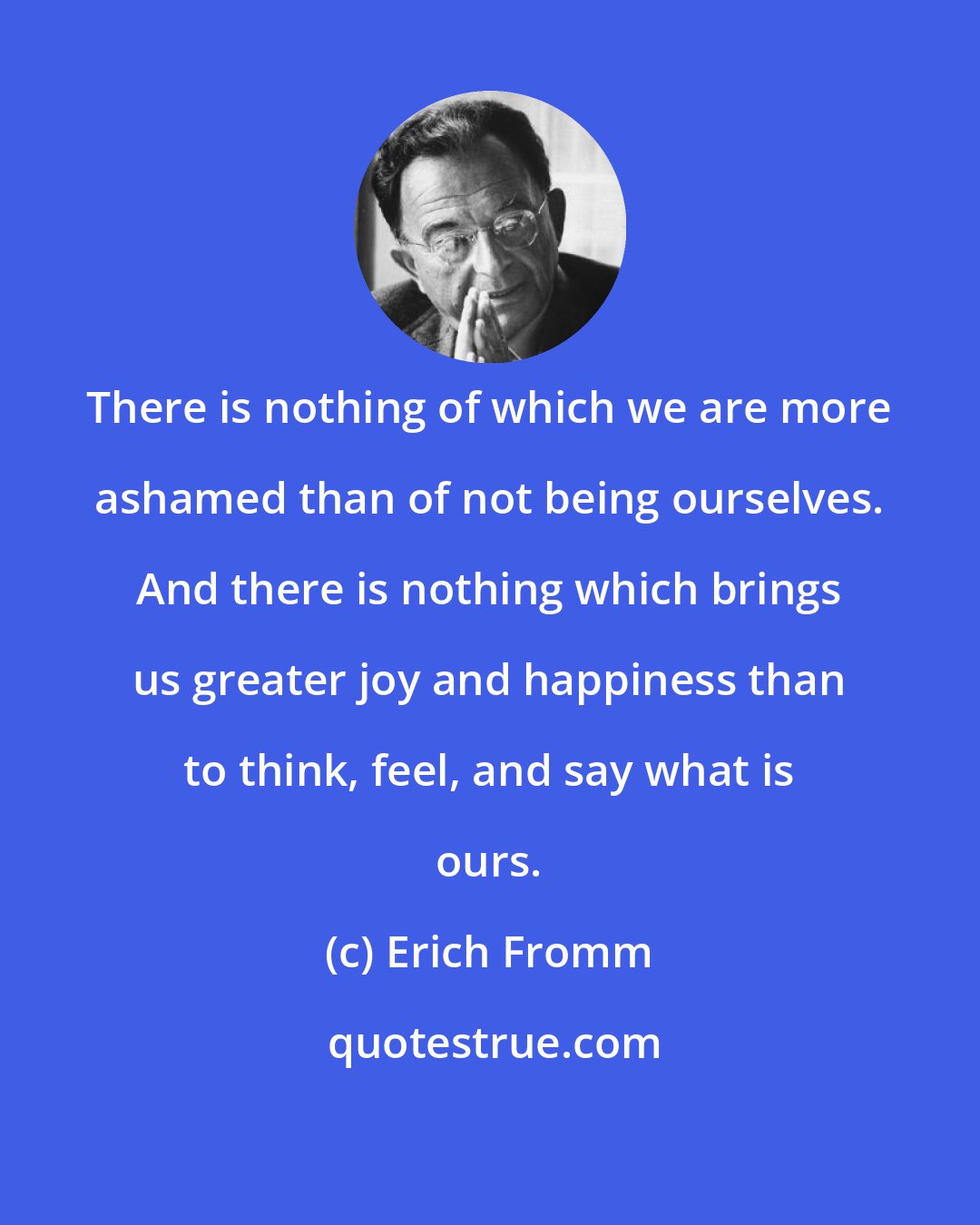 Erich Fromm: There is nothing of which we are more ashamed than of not being ourselves. And there is nothing which brings us greater joy and happiness than to think, feel, and say what is ours.