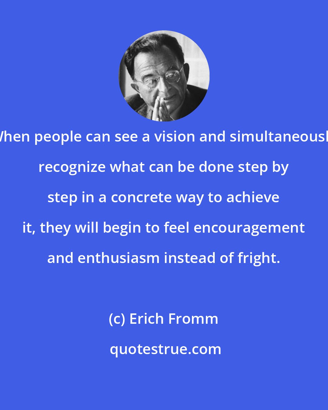 Erich Fromm: When people can see a vision and simultaneously recognize what can be done step by step in a concrete way to achieve it, they will begin to feel encouragement and enthusiasm instead of fright.