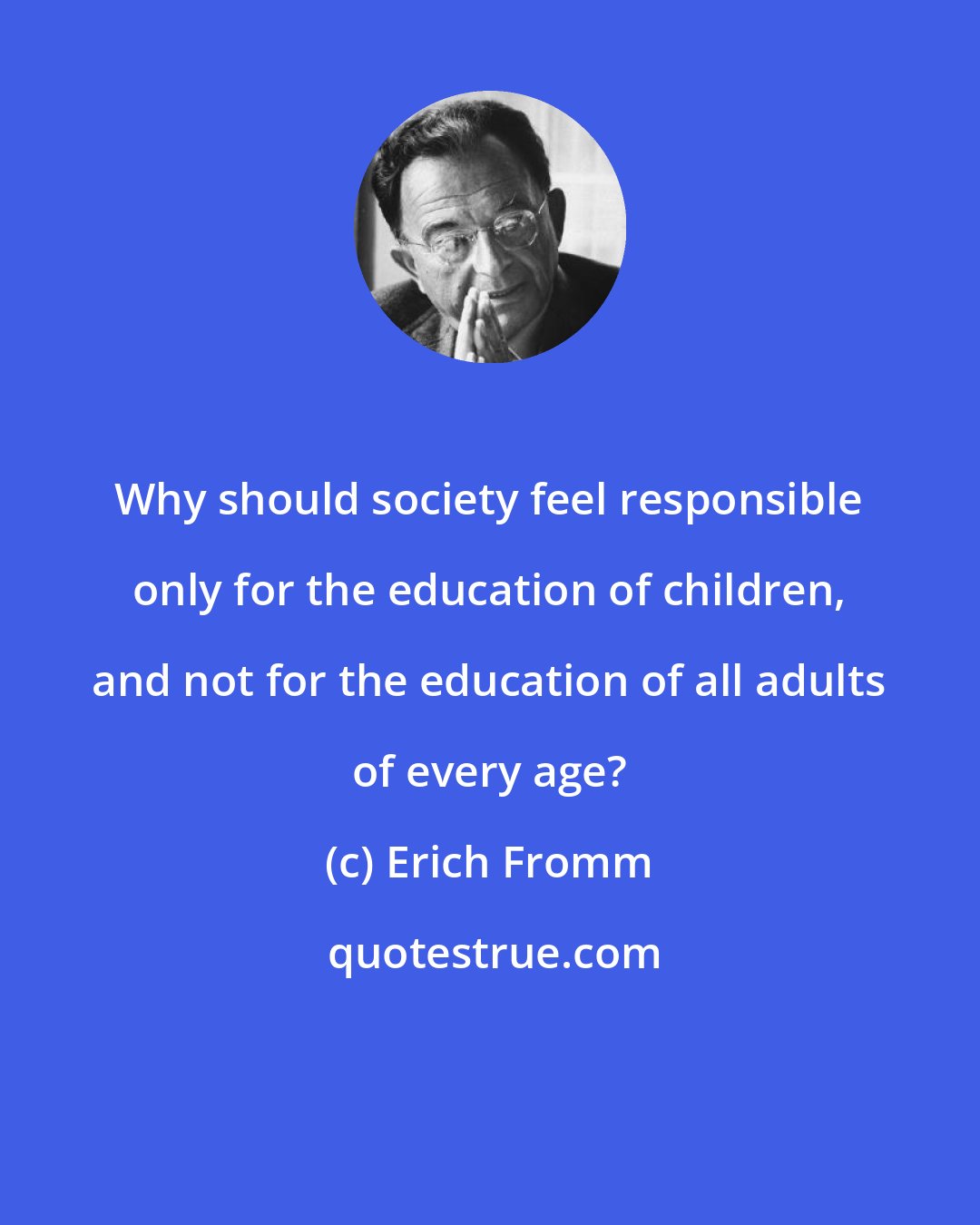 Erich Fromm: Why should society feel responsible only for the education of children, and not for the education of all adults of every age?