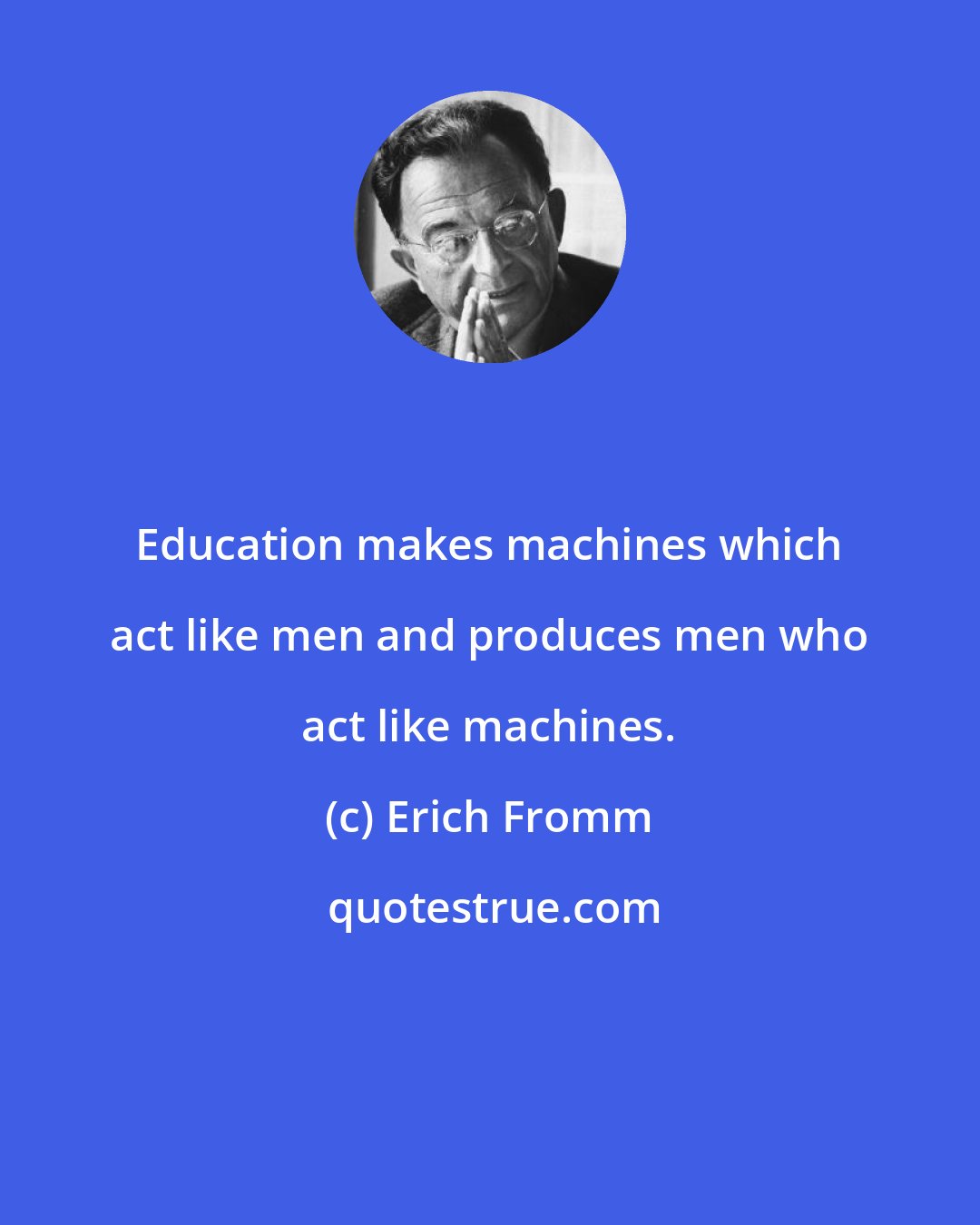 Erich Fromm: Education makes machines which act like men and produces men who act like machines.