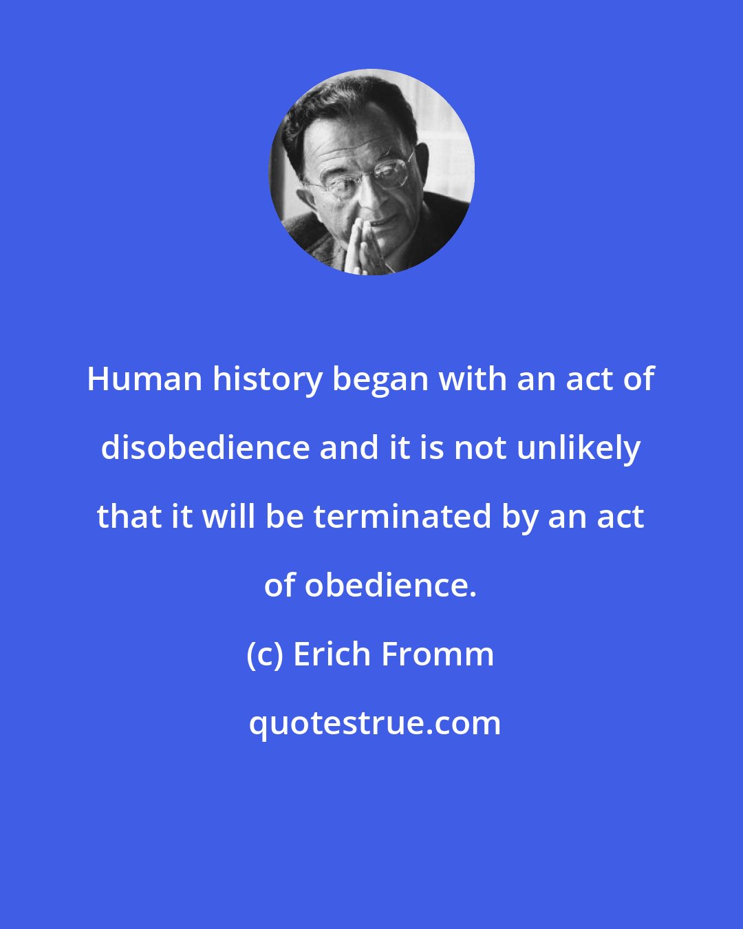 Erich Fromm: Human history began with an act of disobedience and it is not unlikely that it will be terminated by an act of obedience.