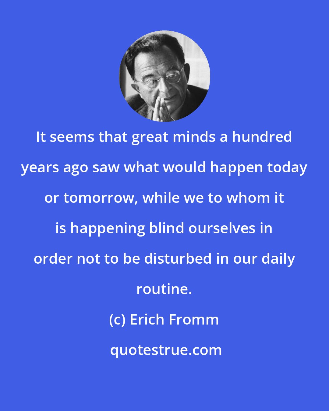 Erich Fromm: It seems that great minds a hundred years ago saw what would happen today or tomorrow, while we to whom it is happening blind ourselves in order not to be disturbed in our daily routine.