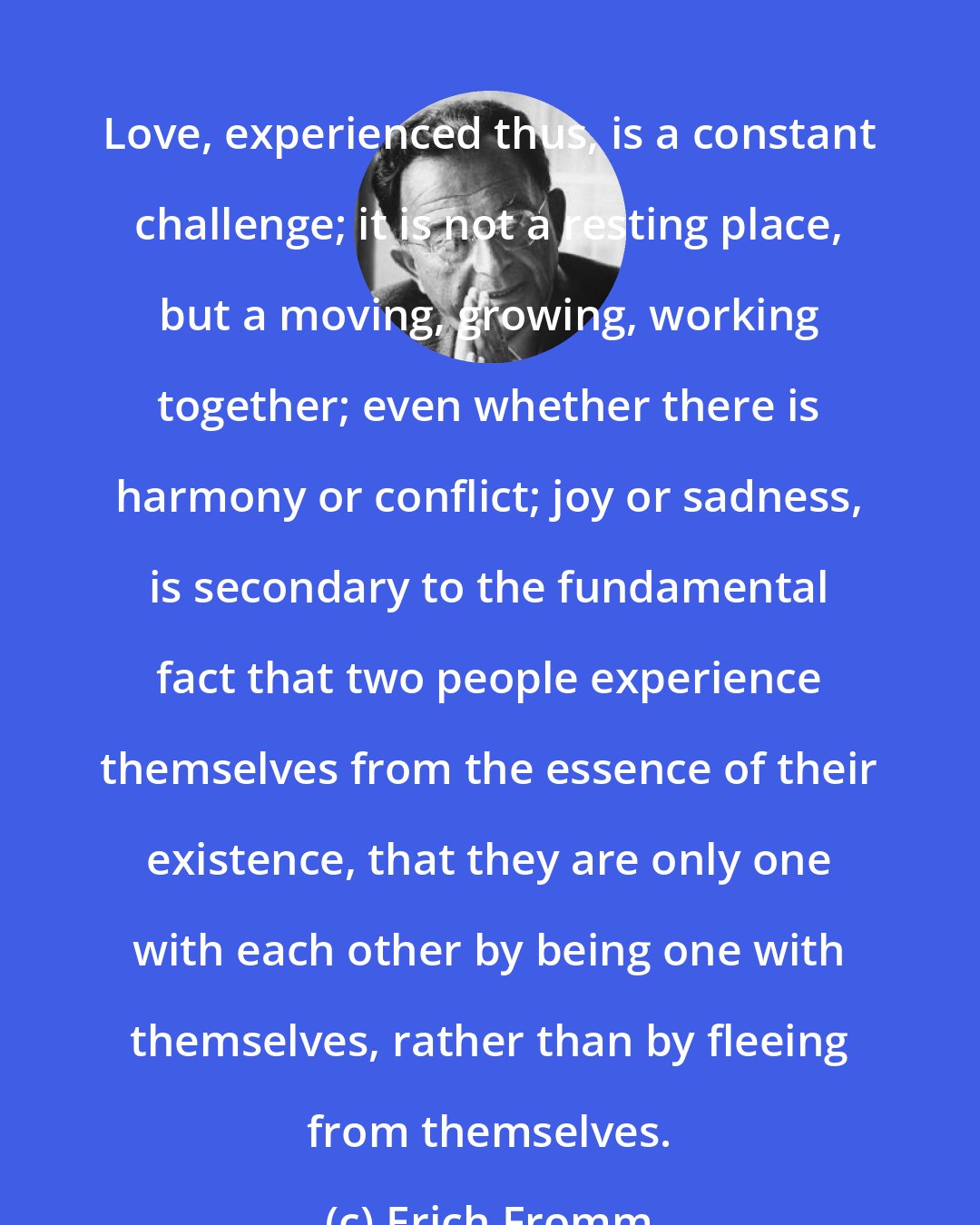 Erich Fromm: Love, experienced thus, is a constant challenge; it is not a resting place, but a moving, growing, working together; even whether there is harmony or conflict; joy or sadness, is secondary to the fundamental fact that two people experience themselves from the essence of their existence, that they are only one with each other by being one with themselves, rather than by fleeing from themselves.