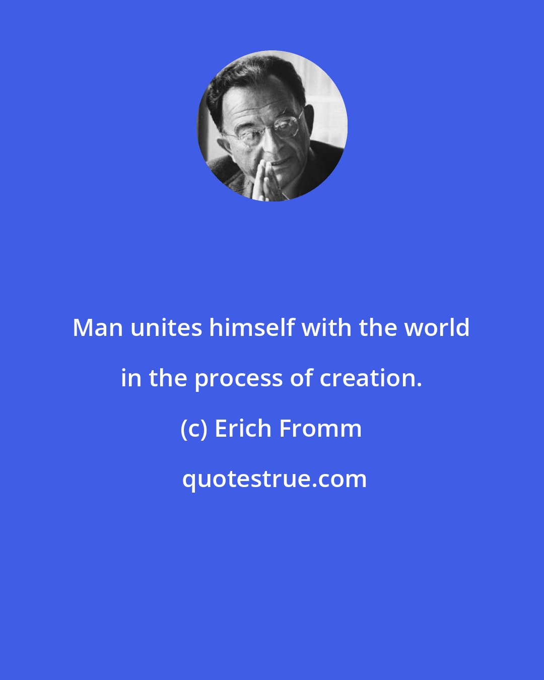 Erich Fromm: Man unites himself with the world in the process of creation.