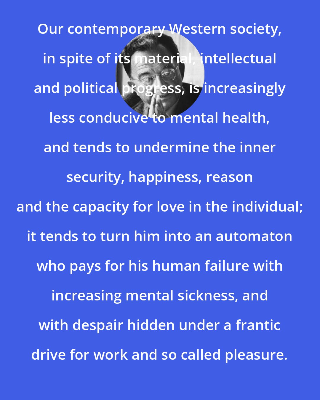 Erich Fromm: Our contemporary Western society, in spite of its material, intellectual and political progress, is increasingly less conducive to mental health, and tends to undermine the inner security, happiness, reason and the capacity for love in the individual; it tends to turn him into an automaton who pays for his human failure with increasing mental sickness, and with despair hidden under a frantic drive for work and so called pleasure.