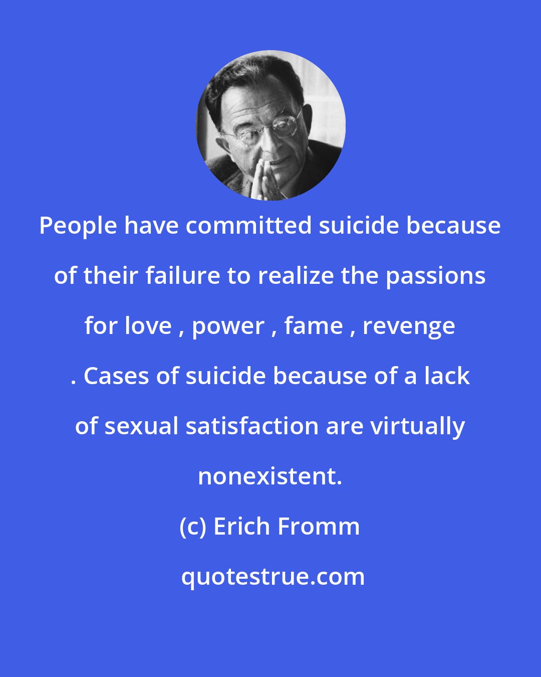 Erich Fromm: People have committed suicide because of their failure to realize the passions for love , power , fame , revenge . Cases of suicide because of a lack of sexual satisfaction are virtually nonexistent.