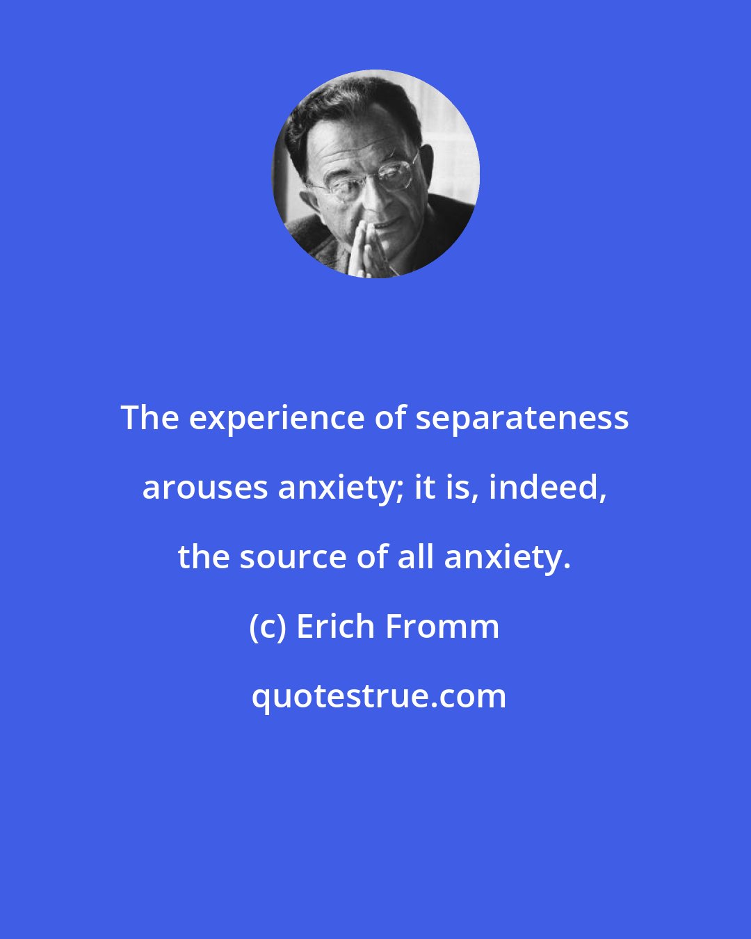 Erich Fromm: The experience of separateness arouses anxiety; it is, indeed, the source of all anxiety.