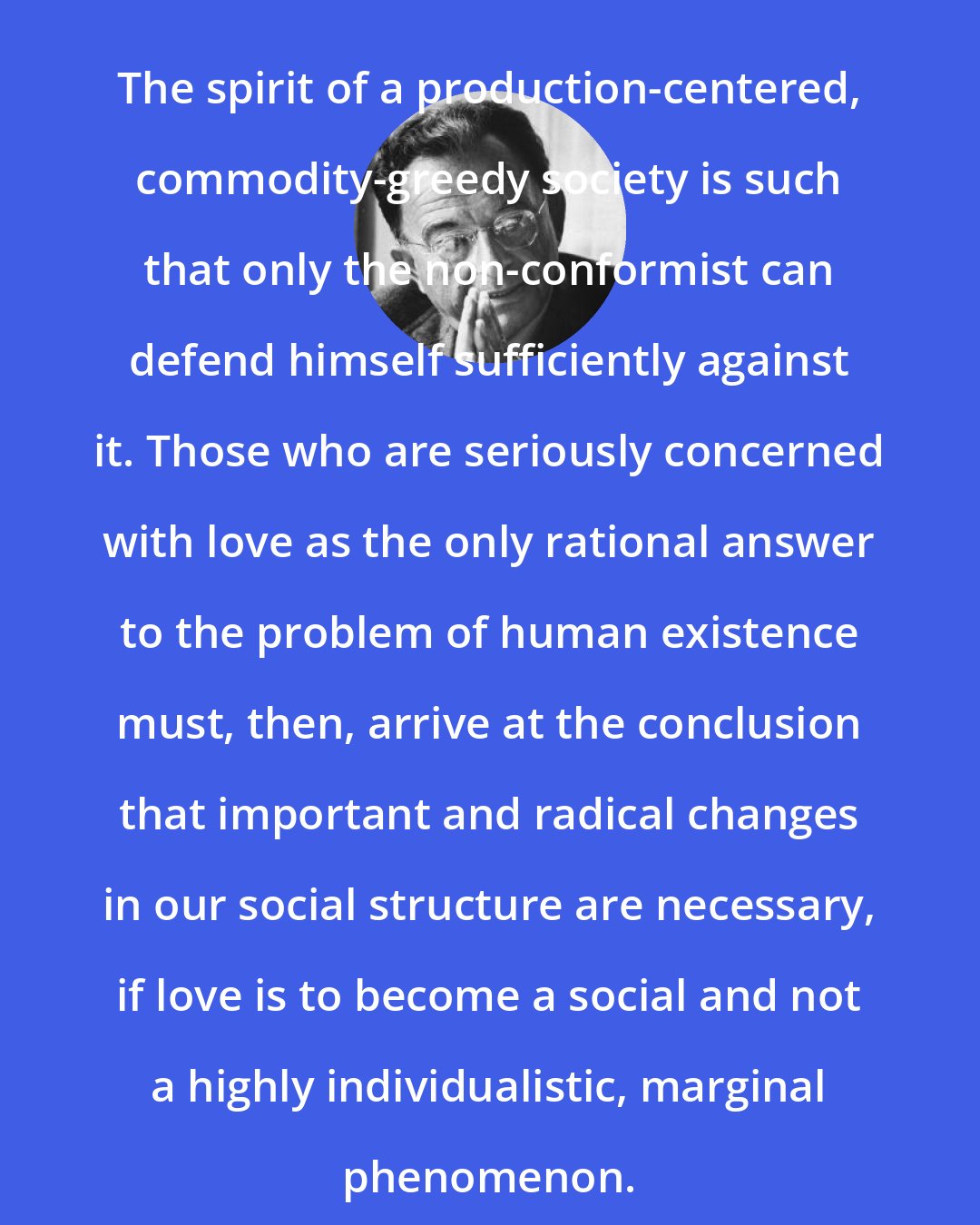 Erich Fromm: The spirit of a production-centered, commodity-greedy society is such that only the non-conformist can defend himself sufficiently against it. Those who are seriously concerned with love as the only rational answer to the problem of human existence must, then, arrive at the conclusion that important and radical changes in our social structure are necessary, if love is to become a social and not a highly individualistic, marginal phenomenon.