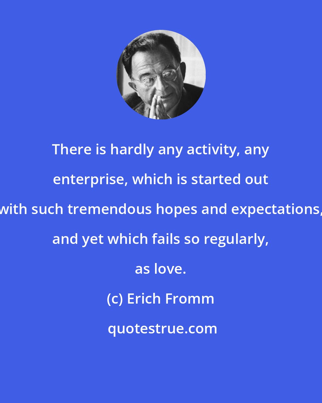 Erich Fromm: There is hardly any activity, any enterprise, which is started out with such tremendous hopes and expectations, and yet which fails so regularly, as love.